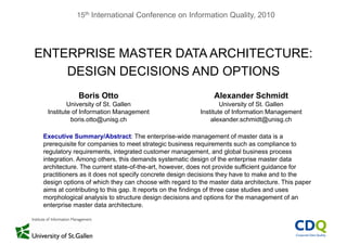 15th International Conference on Information Quality, 2010
ENTERPRISE MASTER DATA ARCHITECTURE:ENTERPRISE MASTER DATA ARCHITECTURE:
DESIGN DECISIONS AND OPTIONS
Boris Otto
University of St. Gallen
Alexander Schmidt
University of St. Gallen
Institute of Information Management
boris.otto@unisg.ch
Executive Summary/Abstract: The enterprise wide management of master data is a
Institute of Information Management
alexander.schmidt@unisg.ch
Executive Summary/Abstract: The enterprise-wide management of master data is a
prerequisite for companies to meet strategic business requirements such as compliance to
regulatory requirements, integrated customer management, and global business process
integration. Among others, this demands systematic design of the enterprise master data
architecture. The current state-of-the-art, however, does not provide sufficient guidance for
practitioners as it does not specify concrete design decisions they have to make and to the
design options of which they can choose with regard to the master data architecture. This paper
aims at contributing to this gap It reports on the findings of three case studies and usesaims at contributing to this gap. It reports on the findings of three case studies and uses
morphological analysis to structure design decisions and options for the management of an
enterprise master data architecture.
 