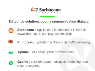 Geer.io est une solution d’automatisation marketing
dédiée à l’e-commerce qui vous permet d’améliorer votre
taux de conversion et le chiffre d’affaires dégagé par
client. 
Grâce à la captation et à l’analyse en temps réel de
l’activité de vos clients sur votre site, Geer.io vous permet
de leur envoyer automatiquement par email ou SMS
différents messages en fonction de leur comportement.
 