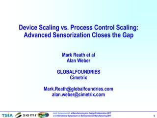 Joint Symposium of e-Manufacturing and Design Collaboration 2017
and International Symposium on Semiconductor Manufacturing 2017 1
Device Scaling vs. Process Control Scaling:
Advanced Sensorization Closes the Gap
Mark Reath et al
Alan Weber
GLOBALFOUNDRIES
Cimetrix
Mark.Reath@globalfoundries.com
alan.weber@cimetrix.com
 