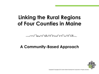Linking the Rural Regions
of Four Counties in Maine



A Community-Based Approach




            Copyright © Copyright 2011 Eastern Maine Development Corporation. All rights reserved.
 