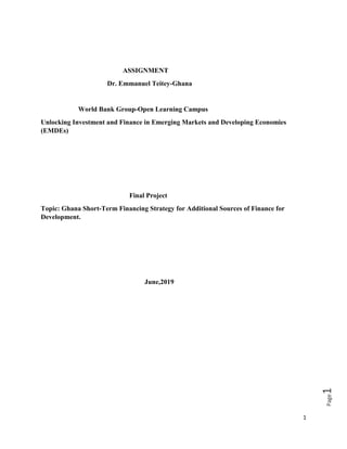 1
Page1
ASSIGNMENT
Dr. Emmanuel Teitey-Ghana
World Bank Group-Open Learning Campus
Unlocking Investment and Finance in Emerging Markets and Developing Economies
(EMDEs)
Final Project
Topic: Ghana Short-Term Financing Strategy for Additional Sources of Finance for
Development.
June,2019
 