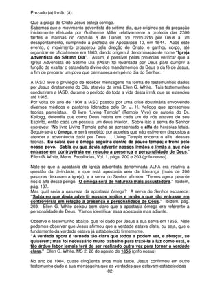 Prezado (a) Irmão (ã): 
Que a graça de Cristo Jesus esteja contigo. 
Sabemos que o movimento adventista do sétimo dia, que originou-se da pregação 
inicialmente efetuada por Guilherme Miller relativamente a profecia das 2300 
tardes e manhãs do capítulo 8 de Daniel, foi conduzido por Deus a um 
desapontamento, cumprindo a profecia de Apocalipse 10, em 1844. Após este 
evento, o movimento prosperou pela direção de Cristo, e ganhou corpo, até 
organizar-se oficialmente em 1863, dando origem à denominação de nome “Igreja 
Adventista do Sétimo Dia”. Assim, é possível pelas profecias verificar que a 
Igreja Adventista do Sétimo Dia (IASD) foi levantada por Deus para cumprir a 
função de exaltar o estandarte divino dos mandamentos de Deus e da fé de Jesus, 
a fim de preparar um povo que permaneça em pé no dia do Senhor. 
A IASD teve o privilégio de receber mensagens na forma de testemunhos dados 
por Jesus diretamente do Céu através da irmã Ellen G. White. Tais testemunhos 
conduziram a IASD, durante o período de toda a vida desta irmã, que se estendeu 
até 1915. 
Por volta do ano de 1904 a IASD passou por uma crise doutrinária envolvendo 
diversos médicos e pastores liderados pelo Dr. J. H. Kellogg que apresentou 
teorias panteístas. O livro “Living Temple” (Templo Vivo) de autoria do Dr. 
Kellogg, defendia que como Deus habita em cada um de nós através de seu 
Espírito, então cada um possuía um deus interior. Sobre isto a serva do Senhor 
escreveu: “No livro Living Temple acha-se apresentado o alfa de heresias letais. 
Seguir-se-á o ômega, e será recebido por aqueles que não estiverem dispostos a 
atender a advertência dada por Deus. ... Living Temple encerra o alfa dessas 
teorias. Eu sabia que o ômega seguiria dentro de pouco tempo; e tremi pelo 
nosso povo. Sabia eu que devia advertir nossos irmãos e irmãs a que não 
entrasse em controvérsia em relação a presença e personalidade de Deus.” 
Ellen G. White, Mens. Escolhidas, Vol. 1, págs. 200 e 203 (grifo nosso). 
Note-se que a apostasia da igreja adventista denominada ALFA era relativa a 
questão da divindade, e que está apostasia veio da liderança (mais de 200 
pastores deixaram a igreja), e a serva do Senhor afirmou: “Temos agora perante 
nós o alfa desse perigo. O ômega será de natureza mais assustadora.” Ibidem, 
pág. 197. 
Mas qual seria a natureza da apostasia ômega? A serva do Senhor esclarece: 
“Sabia eu que devia advertir nossos irmãos e irmãs a que não entrasse em 
controvérsia em relação a presença e personalidade de Deus.” Ibidem, pág. 
203. Ellen G. White deixou bem claro que a apostasia ômega era referente a 
personalidade de Deus. Vamos identificar essa apostasia mas adiante. 
Observe o testemunho abaixo, que foi dado por Jesus a sua serva em 1855. Nele 
podemos observar que Jesus afirmou que a verdade estava clara, ou seja, que o 
fundamento da verdade estava já estabelecido firmemente. 
“A verdade agora é tornada tão clara que todos a podem ver, e abraçar, se 
quiserem; mas foi necessário muito trabalho para trazê-la à luz como está, e 
tão árduo labor jamais terá de ser realizado outra vez para tornar a verdade 
clara.” Ellen G. White, MS 2, 26 de agosto de 1855 (grifo nosso) 
No ano de 1904, quase cinqüenta anos mais tarde, Jesus confirmou em outro 
testemunho dado a sua mensageira que as verdades que estavam estabelecidas 
-02- 
 