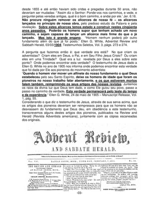 desde 1855 e até então haviam sido cridas e pregadas durante 50 anos, não 
deveriam ser mudadas: “’Assim diz o Senhor: Ponde-vos nos caminhos, e vede, e 
perguntei pelas veredas antigas, qual é o bom caminho, e andai por ele.’ Jer. 6:16. 
Não procure ninguém remover os alicerces de nossa fé – os alicerces 
lançados no princípio de nossa obra, pelo piedoso estudo da Palavra e pela 
revelação. Sobre estes alicerces temos estado a construir nestes cinqüenta 
anos passados. Poderão os homens supor que tenham achado um novo 
caminho, e sejam capazes de lançar um alicerce mais firme do que o já 
lançado. Mas isto é grande engano. “Homem nenhum poderá pôr outro 
fundamento além do que já foi posto.” Ellen G. White, Adventist Review and 
Sabbath Herald, 03/03/1904; Testemunhos Seletos, Vol. 3, págs. 273 e 274. 
A pergunta que fazemos então é: que verdade era está? No que criam os 
adventistas? Criam eles em Deus, o Pai, e em Seu Filho Jesus Cristo? Ou criam 
eles em uma Trindade? Qual era a luz revelada por Deus a eles sobre este 
ponto? Onde podemos encontrar esta verdade? O testemunho de Jesus dado a 
Ellen G. White no ano de 1905 nos informa onde podemos encontrar esta verdade 
que foi dada por Ele aos pioneiros do movimento adventista: 
“Quando o homem vier mover um alfinete do nosso fundamento o qual Deus 
estabeleceu pelo seu Santo Espírito, deixe os homens de idade que foram os 
pioneiros no nosso trabalho falar abertamente, e os que estiverem mortos 
falem também, reimprimindo os seus artigos das nossas revistas. Juntemos 
os raios da divina luz que Deus tem dado, e como Ele guiou seu povo, passo a 
passo no caminho da verdade. Esta verdade permanecerá pelo teste do tempo 
e da experiência.” Ellen G. White, 24 de maio de 1905 – Manuscript Release, Vol. 
1, pág. 55. 
Considerando o que diz o testemunho de Jesus, através de sua serva acima, que 
os artigos dos pioneiros deveriam ser reimpressos para que os homens não se 
desviassem do fundamento que Deus deu, em obediência a este testemunho, 
transcrevemos alguns destes artigos dos pioneiros, publicados na Review and 
Herald (Revista Adventista americana), juntamente com as cópias escaneadas 
dos originais. 
-03- 
 