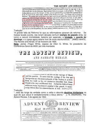 Tradução: 
“A grande falta da Reforma foi que os reformadores pararam de reformar. Se 
tivesse levado avante, não teriam deixado nenhum vestígio do papado atrás, tal 
como a natural imortalidade, batismo por aspersão, a trindade, a guarda do 
domingo, e a igreja agora estaria livre de erros escriturísticos.” JAMES WHITE, 
The Review and Herald, 07 de fevereiro de 1856. 
Nota: James (Tiago) White, esposo de Ellen G. White, foi presidente da 
Conferência Geral da IASD, por três mandatos. 
Tradução: 
“...está tão longe da verdade como a velha e absurda doutrina trinitariana na 
qual diz que Jesus é verdadeiramente o Deus eterno.” J. N. ANDREWS, The 
Advent Review, 5 de agosto de 1852. 
-04- 
 