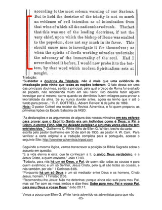 Tradução: 
“Sustentar a doutrina da Trindade, não é mais que uma evidência da 
intoxicação pelo vinho que todas as nações beberam. O fato dessa ser uma 
das principais doutrinas, senão a principal, pela qual o bispo de Roma foi exaltado 
ao papado, não recomenda muito em seu favor. Isto deveria fazer alguém 
investigar por si mesmo, como quando os demônios fazem milagres para provar a 
imortalidade da alma. Se eu nunca duvidei antes, agora eu tenho que ir até o 
fundo para provar...” R. F. COTTRELL, Advent Review, 6 de julho de 1869. 
Nota: O pastor Cottrell era redator da Revista Adventista, e foi quem preparou as 
primeiras lições da Escola Sabatina da IASD. 
“As declarações e os argumentos de alguns dos nossos ministros em seu esforço 
para provar que o Espírito Santo era um indivíduo como é Deus, o Pai e 
Cristo, o eterno Filho, têm me deixado perplexo e algumas vezes eles me tem 
entristecidos.” Guilherme C. White (filho de Ellen G. White), trecho da carta 
escrita pelo pastor Guilherme em 30 de abril de 1935, ao pastor H. W. Carr. Para 
verificar a carta original e a tradução completa para o português, acesse o 
seguinte Site: http://pioneiro-adventista.tripod.com 
Seguindo a mesma lógica, vamos transcrever a posição da Bíblia Sagrada sobre o 
assunto em questão: 
“E a vida eterna é esta: que te conheçam a ti, o único Deus verdadeiro, e a 
Jesus Cristo, a quem enviaste.” João 17:03. 
“Todavia, para nós há um só Deus, o Pai, de quem são todas as cousas e para 
quem existimos; e um só Senhor, Jesus Cristo, pelo qual são todas as cousas, e 
nós também, por ele.” I Coríntios 8:06. 
“Porquanto há um só Deus e um só mediador entre Deus e os homens, Cristo 
Jesus, homem.” I Timóteo 2:05. 
“Recomendou-lhe Jesus: Não me detenhas; porque ainda não subi para meu Pai, 
mas vai Ter com os meus irmãos e dize-lhes: Subo para meu Pai e vosso Pai, 
para meu Deus e vosso Deus.” João 20:17. 
Vimos a pouco que Ellen G. White havia advertido os adventistas para que não 
-05- 
 