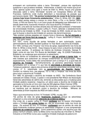 entrassem em controvérsia sobre o tema “Divindade”, porque isto significaria 
questionar o que já estava revelado. Infelizmente, a história nos mostra que já em 
1919, apenas quatro anos após a morte de Ellen G. White, houve uma grande 
discussão sobre o tema “Divindade” durante um Congresso Bíblico em São 
Francisco, Califórnia; onde muitos defendiam a manutenção da posição que 
permanecia desde 1903: “Os pontos fundamentais de nossa fé da forma como 
cremos hoje foram firmemente estabelecidos.” (Ellen G. White, MS 135, 1903). 
Entre estes pontos estava a crença no único Deus, o Pai, e no Senhor Jesus 
Cristo, o Filho do Eterno Pai; e um outro grupo de delegados que defendiam o re-estudo 
deste tema, buscando introduzir uma nova doutrina (Trindade). 
Em 1925, uma série de reuniões através dos US feitos pelo professor e historiador 
da Universidade Andrews, o pastor LeRoy E. Froom, defende o estabelecimento 
da doutrina da trindade na IASD. O pai da trindade na IASD, revela em seu livro 
que foi buscar a doutrina da trindade em autores não denominacionais. 
“Não existiam prévias pegadas em nossos livros e literaturas. Eu fui obrigado a 
pesquisar em livros fora da nossa fé.” LeRoy E. Froom, Movement of Destiny, 
pág. 322 (grifo nosso). 
Em 1931, numa reunião de portas fechadas e sem autorização, quatro 
administradores da IASD, decidem publicar no Year Book a doutrina da trindade. 
Em 1940, começa uma “limpeza” nos livros da igreja, especialmente nos livros de 
Ellen G. White e Urias Smith. Essa limpeza foi para incluir a doutrina da trindade 
nos seus escritos. O professor de história da Andrews University, George R. 
Night, conta em seu livro “Em Busca de Identidade”, pág. 16 (CASA Publicadora 
Brasileira), as mudanças que ocorreram no adventismo. 
“Muitos dentre os fundadores do adventismo não se uniriam à igreja hoje, se 
eles tivesses que subscrever as crenças fundamentais da denominação. Mais 
especialmente, muitos deles não concordariam com a crença nº 2, a qual trata da 
doutrina da Trindade. Semelhantemente, os pioneiros adventistas ficariam 
perturbados com a crença nº 4, que fala da eternidade e divindade de Cristo. 
Tampouco poderiam, alguns dos primeiros dirigentes adventistas concordar com a 
crença nº 5, relacionada com a personalidade do Espírito Santo.” 
Conferir no mesmo livro, nas páginas, 157 à 160, a “limpeza” nos livros da IASD 
para incluir a doutrina da Trindade. 
Em 1980, foi aprovada a doutrina da trindade na IASD. Na Conferência Geral 
realizada em Dallas (Texas), o pastor e vice-presidente Neil Wilson da Associação 
Geral dos adventistas do sétimo dia, temendo as discussões que a mudança para 
trindade poderia ocasionar, maquinou um plano para a doutrina da trindade ser 
aprovada na forma de um livro com mais de 450 páginas (Nisto Cremos/ CPB). 
A partir de 1980 por ordem da Divisão Sul Americana, começaram a cortar todos 
os membros que se declaram contra a doutrina da trindade. Milhares de 
adventistas já foram expulsos da IASD em todo o Brasil. 
Veja o que encontramos no livro “A Trindade” (CPB), na pág. 221: 
“Os pontos de vista da igreja finalmente mudaram porque os adventistas 
chegaram a uma compreensão diferente da evidência bíblica.” 
Ora irmão (ã), o pastor LeRoy E. Froom confessa que foi buscar informações 
sobre a Trindade em outras fontes por não ter encontrado nada nos livros da 
igreja. Os autores do livro “A Trindade” confessam que os pontos de vista da 
igreja finalmente mudaram porque os adventistas chegaram a uma compreensão 
diferente da evidência bíblica. Como poderemos aceitar uma doutrina que não 
possui nenhum amparo, tanto na Bíblia como nos escritos da irmã Ellen G. White? 
Inclusive a irmã White nunca usou a palavra trindade (tradução da palavra em 
-06- 
 