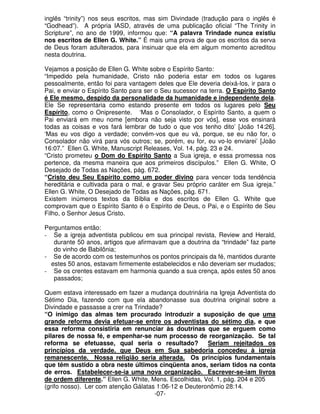 inglês “trinity”) nos seus escritos, mas sim Divindade (tradução para o inglês é 
“Godhead”). A própria IASD, através de uma publicação oficial “The Trinity in 
Scripture”, no ano de 1999, informou que: “A palavra Trindade nunca existiu 
nos escritos de Ellen G. White.” É mais uma prova de que os escritos da serva 
de Deus foram adulterados, para insinuar que ela em algum momento acreditou 
nesta doutrina. 
Vejamos a posição de Ellen G. White sobre o Espírito Santo: 
“Impedido pela humanidade, Cristo não poderia estar em todos os lugares 
pessoalmente, então foi para vantagem deles que Ele deveria deixá-los, ir para o 
Pai, e enviar o Espírito Santo para ser o Seu sucessor na terra. O Espírito Santo 
é Ele mesmo, despido da personalidade da humanidade e independente dela. 
Ele Se representaria como estando presente em todos os lugares pelo Seu 
Espírito, como o Onipresente. ‘Mas o Consolador, o Espírito Santo, a quem o 
Pai enviará em meu nome [embora não seja visto por vós], esse vos ensinará 
todas as coisas e vos fará lembrar de tudo o que vos tenho dito’ [João 14:26]. 
‘Mas eu vos digo a verdade; convém-vos que eu vá, porque, se eu não for, o 
Consolador não virá para vós outros; se, porém, eu for, eu vo-lo enviarei’ [João 
16:07.” Ellen G. White, Manuscript Releases, Vol. 14, pág. 23 e 24. 
“Cristo prometeu o Dom do Espírito Santo a Sua igreja, e essa promessa nos 
pertence, da mesma maneira que aos primeiros discípulos.” Ellen G. White, O 
Desejado de Todas as Nações, pág. 672. 
“Cristo deu Seu Espírito como um poder divino para vencer toda tendência 
hereditária e cultivada para o mal, e gravar Seu próprio caráter em Sua igreja.” 
Ellen G. White, O Desejado de Todas as Nações, pág. 671. 
Existem inúmeros textos da Bíblia e dos escritos de Ellen G. White que 
comprovam que o Espírito Santo é o Espírito de Deus, o Pai, e o Espírito de Seu 
Filho, o Senhor Jesus Cristo. 
Perguntamos então: 
- Se a igreja adventista publicou em sua principal revista, Review and Herald, 
durante 50 anos, artigos que afirmavam que a doutrina da “trindade” faz parte 
do vinho de Babilônia; 
- Se de acordo com os testemunhos os pontos principais da fé, mantidos durante 
estes 50 anos, estavam firmemente estabelecidos e não deveriam ser mudados; 
- Se os crentes estavam em harmonia quando a sua crença, após estes 50 anos 
passados; 
Quem estava interessado em fazer a mudança doutrinária na Igreja Adventista do 
Sétimo Dia, fazendo com que ela abandonasse sua doutrina original sobre a 
Divindade e passasse a crer na Trindade? 
“O inimigo das almas tem procurado introduzir a suposição de que uma 
grande reforma devia efetuar-se entre os adventistas do sétimo dia, e que 
essa reforma consistiria em renunciar às doutrinas que se erguem como 
pilares de nossa fé, e empenhar-se num processo de reorganização. Se tal 
reforma se efetuasse, qual seria o resultado? Seriam rejeitados os 
princípios da verdade, que Deus em Sua sabedoria concedeu à igreja 
remanescente. Nossa religião seria alterada. Os princípios fundamentais 
que têm sustido a obra neste últimos cinqüenta anos, seriam tidos na conta 
de erros. Estabelecer-se-ia uma nova organização. Escrever-se-iam livros 
de ordem diferente.” Ellen G. White, Mens. Escolhidas, Vol. 1, pág. 204 e 205 
(grifo nosso). Ler com atenção Gálatas 1:06-12 e Deuteronômio 28:14. 
-07- 
 