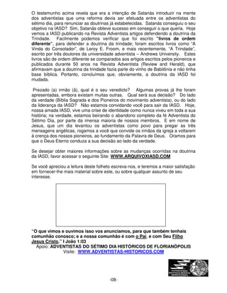 O testemunho acima revela que era a intenção de Satanás introduzir na mente 
dos adventistas que uma reforma devia ser efetuada entre os adventistas do 
sétimo dia, para renunciar as doutrinas já estabelecidas. Satanás conseguiu o seu 
objetivo na IASD? Sim, Satanás obteve sucesso em conseguir o que queria. Hoje 
vemos a IASD publicando na Revista Adventista artigos defendendo a doutrina da 
Trindade. Facilmente podemos verificar que foi escrito ”livros de ordem 
diferente”, para defender a doutrina da trindade; foram escritos livros como “A 
Vinda do Consolador”, de Leroy E. Froom, e mais recentemente, “A Trindade”, 
escrito por três doutores da universidade adventista – Andrews University. Estes 
livros são de ordem diferente se comparados aos artigos escritos pelos pioneiros e 
publicados durante 50 anos na Revista Adventista (Review and Herald), que 
afirmavam que a doutrina da trindade fazia parte do vinho de Babilônia e não tinha 
base bíblica. Portanto, concluímos que, obviamente, a doutrina da IASD foi 
mudada. 
 
Prezado (a) irmão (ã), qual é o seu veredicto? Algumas provas já lhe foram 
apresentadas, embora existam muitas outras. Qual será sua decisão? Do lado 
da verdade (Bíblia Sagrada e dos Pioneiros do movimento adventista), ou do lado 
da liderança da IASD? Não estamos convidando você para sair da IASD. Hoje, 
nossa amada IASD, vive uma crise de identidade como nunca viveu em toda a sua 
história; na verdade, estamos beirando o abandono completo da fé Adventista do 
Sétimo Dia, por parte da imensa maioria de nossos membros. E em nome de 
Jesus, que um dia levantou os adventistas como povo para pregar as três 
mensagens angélicas, rogamos a você que convide os irmãos da igreja a voltarem 
à crença dos nossos pioneiros, ao fundamento da Palavra de Deus. Oramos para 
que o Deus Eterno conduza a sua decisão ao lado da verdade. 
Se desejar obter maiores informações sobre as mudanças ocorridas na doutrina 
da IASD, favor acessar o seguinte Site: WWW.ARQUIVOXIASD.COM 
Se você apreciou a leitura deste folheto escreva-nos, e teremos a maior satisfação 
em fornecer-lhe mais material sobre este, ou sobre qualquer assunto de seu 
interesse. 
“O que vimos e ouvimos isso vos anunciamos, para que também tenhais 
comunhão conosco; e a nossa comunhão é com o Pai, e com Seu Filho 
Jesus Cristo.” I João 1:03 
Apoio: ADVENTISTAS DO SÉTIMO DIA HISTÓRICOS DE FLORIANÓPOLIS 
Visite: WWW.ADVENTISTAS-HISTORICOS.COM 
-08- 
