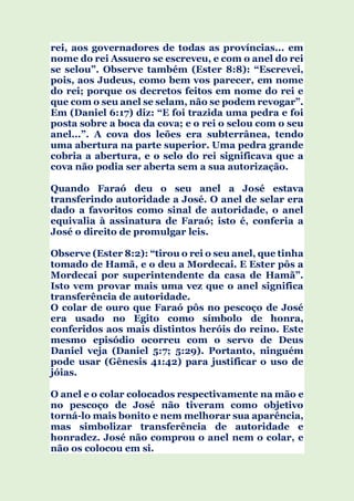 rei, aos governadores de todas as províncias... em
nome do rei Assuero se escreveu, e com o anel do rei
se selou”. Observe também (Ester 8:8): “Escrevei,
pois, aos Judeus, como bem vos parecer, em nome
do rei; porque os decretos feitos em nome do rei e
que com o seu anel se selam, não se podem revogar”.
Em (Daniel 6:17) diz: “E foi trazida uma pedra e foi
posta sobre a boca da cova; e o rei o selou com o seu
anel...”. A cova dos leões era subterrânea, tendo
uma abertura na parte superior. Uma pedra grande
cobria a abertura, e o selo do rei significava que a
cova não podia ser aberta sem a sua autorização.
Quando Faraó deu o seu anel a José estava
transferindo autoridade a José. O anel de selar era
dado a favoritos como sinal de autoridade, o anel
equivalia à assinatura de Faraó; isto é, conferia a
José o direito de promulgar leis.
Observe (Ester 8:2): “tirou o rei o seu anel, que tinha
tomado de Hamã, e o deu a Mordecai. E Ester pôs a
Mordecai por superintendente da casa de Hamã”.
Isto vem provar mais uma vez que o anel significa
transferência de autoridade.
O colar de ouro que Faraó pôs no pescoço de José
era usado no Egito como símbolo de honra,
conferidos aos mais distintos heróis do reino. Este
mesmo episódio ocorreu com o servo de Deus
Daniel veja (Daniel 5:7; 5:29). Portanto, ninguém
pode usar (Gênesis 41:42) para justificar o uso de
jóias.
O anel e o colar colocados respectivamente na mão e
no pescoço de José não tiveram como objetivo
torná-lo mais bonito e nem melhorar sua aparência,
mas simbolizar transferência de autoridade e
honradez. José não comprou o anel nem o colar, e
não os colocou em si.
 