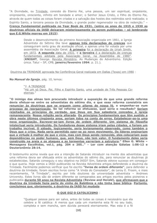 [10]
“A Divindade, ou Trindade, consiste do Eterno Pai, uma pessoa, um ser espiritual, onipotente,
onipresente, onisciente, infinito em bondade e amor; o Senhor Jesus Cristo, o Filho do Eterno Pai,
através de quem todas as coisas foram criadas e a salvação das hostes dos redimidos será realizada; o
Espírito Santo, a terceira pessoa da Divindade, o grande poder regenerador na obra de redenção.” –
Crença Fundamental publicada no Year Book de 1931. (entre os anos de 1915 e 1930 as
doutrinas oficiais da IASD deixaram misteriosamente de serem publicadas – só lembrando
que E.G.White morreu em 1915).
Desde o desenvolvimento da primeira Associação organizada em 1861, a Igreja
Adventista do Sétimo Dia teve apenas três declarações de crenças que
conseguiram certo grau de aceitação oficial, e apenas uma foi votada por uma
assembléia da Associação Geral. A primeira foi a declaração de Uriah Smith,
em 1872. A segunda data de 1931, e a terceira é a declaração de crenças
fundamentais adotada pela Associação Geral, na Assembléia de 1980”.
(KNIGHT, George. Revista Ministério. As Mudanças do Adventismo. Edição
única. Tatuí – SP, CPB, janeiro/fevereiro 1994. p. 21.).
Doutrina da TRINDADE aprovada Na Conferência Geral realizada em Dallas (Texas) em 1980 :
No Manual da Igreja, pág. 10, lemos:
“2. A TRINDADE
“Há um só Deus. Pai, Filho e Espírito Santo, uma unidade de Três Pessoas Co-
eternas.”
“O inimigo das almas tem procurado introduzir a suposição de que uma grande reforma
devia efetuar-se entre os adventistas do sétimo dia, e que essa reforma consistiria em
renunciar às doutrinas que se erguem como pilares de nossa fé, e empenhar-se num
processo de reorganização. Se tal reforma se efetuasse, qual seria o resultado? Seriam
rejeitados os princípios da verdade, que Deus em Sua sabedoria concedeu à igreja
remanescente. Nossa religião seria alterada. Os princípios fundamentais que têm sustido a
obra neste últimos cinqüenta anos, seriam tidos na conta de erros. Estabelecer-se-ia uma
nova organização. Escrever-se-iam livros de ordem diferente. Um sistema de filosofia
intelectual seria introduzido. Os fundadores desse sistema iriam pelas cidades, e fariam um
trabalho incrível. O sábado, logicamente, seria levianamente observado, como também o
Deus que o criou. Nada seria permitido opor-se ao novo movimento. Os líderes ensinariam
que a virtude é melhor do que o vício, mas com Deus sendo removido, eles colocariam suas
dependências no poder humano, que, sem Deus, não tem valor. O fundamento deles seria
construído na areia e os ataques e as tormentas varreriam a estrutura.” Ellen G. White –
Mensagens Escolhidas, vol.1, pág. 204 e 205..” - Ler com atenção Gálatas 1:06-12 e
Deuteronômio 28:14.
O testemunho acima revela que era a intenção de Satanás introduzir na mente dos adventistas que
uma reforma devia ser efetuada entre os adventistas do sétimo dia, para renunciar as doutrinas já
estabelecidas. Satanás conseguiu o seu objetivo na IASD? Sim, Satanás obteve sucesso em conseguir
o que queria. Hoje vemos a IASD publicando na Revista Adventista artigos defendendo a doutrina da
Trindade. Facilmente podemos verificar que foi escrito ”livros de ordem diferente”, para defender a
doutrina da trindade; foram escritos livros como “A Vinda do Consolador”, de Leroy E. Froom, e mais
recentemente, “A Trindade”, escrito por três doutores da universidade adventista – Andrews
University. Estes livros são de ordem diferente se comparados aos artigos escritos pelos pioneiros e
publicados durante 50 anos na Revista Adventista (Review and Herald), que afirmavam que a
doutrina da trindade fazia parte do vinho de Babilônia e não tinha base bíblica. Portanto,
concluímos que, obviamente, a doutrina da IASD foi mudada.
O QUE DIZ O CATOLICISMO :
“Qualquer pessoa para ser salva, antes de todas as coisas é necessário que ela
celebre a fé católica: A menos que cada um mantenha esta fé no seu todo,
completa e sem mancha, sem dúvida perecerá eternamente. Mas esta é a fé
 