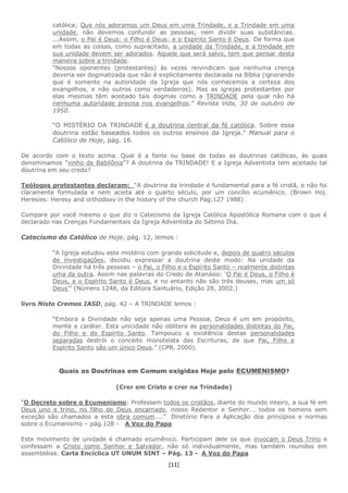 [11]
católica; Que nós adoramos um Deus em uma Trindade, e a Trindade em uma
unidade, não devemos confundir as pessoas; nem dividir suas substâncias.
...Assim, o Pai é Deus: o Filho é Deus: e o Espírito Santo é Deus. De forma que
em todas as coisas, como supracitado, a unidade da Trindade, e a trindade em
sua unidade devem ser adorados. Aquele que será salvo, tem que pensar desta
maneira sobre a trindade.
“Nossos oponentes (protestantes) às vezes reivindicam que nenhuma crença
deveria ser dogmatizada que não é explicitamente declarada na Bíblia (ignorando
que é somente na autoridade da Igreja que nós conhecemos a certeza dos
evangelhos, e não outros como verdadeiros). Mas as igrejas protestantes por
elas mesmas têm aceitado tais dogmas como a TRINDADE pela qual não há
nenhuma autoridade precisa nos evangelhos.” Revista Vida, 30 de outubro de
1950.
“O MISTÉRIO DA TRINDADE é a doutrina central da fé católica. Sobre essa
doutrina estão baseados todos os outros ensinos da Igreja.” Manual para o
Católico de Hoje, pág. 16.
De acordo com o texto acima. Qual é a fonte ou base de todas as doutrinas católicas, às quais
denominamos "vinho de Babilônia"? A doutrina da TRINDADE! E a Igreja Adventista tem aceitado tal
doutrina em seu credo?
Teólogos protestantes declaram: “A doutrina da trindade é fundamental para a fé cristã, e não foi
claramente formulada e nem aceita até o quarto século, por um concílio ecumênico. (Brown Hoj.
Heresies: Heresy and orthodoxy in the history of the church Pag.127 1988)
Compare por você mesmo o que diz o Catecismo da Igreja Católica Apostólica Romana com o que é
declarado nas Crenças Fundamentais da Igreja Adventista do Sétimo Dia.
Catecismo do Católico de Hoje, pág. 12, lemos :
“A Igreja estudou este mistério com grande solicitude e, depois de quatro séculos
de investigações, decidiu expressar a doutrina deste modo: Na unidade da
Divindade há três pessoas – o Pai, o Filho e o Espírito Santo – realmente distintas
uma da outra. Assim nas palavras do Credo de Atanásio: ‘O Pai é Deus, o Filho é
Deus, e o Espírito Santo é Deus, e no entanto não são três deuses, mas um só
Deus’” (Número 1248, da Editora Santuário, Edição 28, 2002.)
livro Nisto Cremos IASD, pág. 42 – A TRINDADE lemos :
“Embora a Divindade não seja apenas uma Pessoa, Deus é um em propósito,
mente e caráter. Esta unicidade não oblitera as personalidades distintas do Pai,
do Filho e do Espírito Santo. Tampouco a existência destas personalidades
separadas destrói o conceito monoteísta das Escrituras, de que Pai, Filho e
Espírito Santo são um único Deus.” (CPB, 2000).
Quais as Doutrinas em Comum exigidas Hoje pelo ECUMENISMO?
(Crer em Cristo e crer na Trindade)
“O Decreto sobre o Ecumenismo: Professem todos os cristãos, diante do mundo inteiro, a sua fé em
Deus uno e trino, no filho de Deus encarnado, nosso Redentor e Senhor... todos os homens sem
exceção são chamados a esta obra comum....” Diretório Para a Aplicação dos princípios e normas
sobre o Ecumenismo – pág.128 - A Voz do Papa
Este movimento de unidade é chamado ecumênico. Participam dele os que invocam o Deus Trino e
confessam a Cristo como Senhor e Salvador, não só individualmente, mas também reunidos em
assembléias. Carta Encíclica UT UNUM SINT – Pág. 13 - A Voz do Papa
 