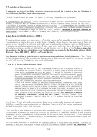 [12]
A Trindade e o Ecumenismo
O pregador da Casa Pontifícia comenta a questão central da fé cristã e Faz da Trindade o
Novo Símbolo Católico para o Ecumenismo.
CIDADE DO VATICANO, 17 JUNHO DE 2003 – (ZENIT.org – Noticiário Oficial católico)
A contemplação da Trindade poderá impulsionar nossas divisões aparentemente irreconciliáveis,
afirmou o pregador da Casa Pontifícia comentando o mistério central e mais elevado da vida cristã...
“Contemplar a Trindade, vencer a odiosa divisão no mundo...” A contemplação da Trindade, que é
diversidade no amor e unidade na diversidade, deveriam impulsionar-nos a superar nossas aparências
irreconciliáveis, diferenças de raça, de sexo, de cultura, porque a Trindade é perfeita unidade na
diversidade. CIDADE DO VATICANO, 17 JUNHO DE 2003 – (ZENIT.org – Noticiário Oficial católico)
O que diz o livro Nisto Cremos – IASD :
A Igreja unificada possui uma esperança – a “bendita esperança” da salvação que será concretizada na
“manifestação da glória do nosso grande Deus e Salvador Cristo Jesus”. Esta esperança é fonte de
alegria e paz, e provê uma poderosa motivação para o testemunho unificado. É através da fé comum –
fé pessoal no sacrifício expiatório de Jesus Cristo – que todos se tornam parte do corpo... Finalmente,
a Escritura ensina que existe um só Espirito, um só Senhor, e um só Deus e Pai. Todos os aspectos
da unidade da Igreja encontram seu fundamento na unidade da Trindade divina. Nisto
Cremos – Pág. 238 (CPB – 2000) - A Voz da Igreja
Nos Estados Unidos, a doutrina da trindade no mundo religioso é definida como : “Pai, Filho e
o Espírito Santo, como Três pessoas, que formam um só Deus, que só é perfeito, porque se completa
em três”. (Crença na Trindade nos sete impérios Mundiais)
O que diz o livro Estudos Bíblicos IASD :
“No credo do Papa Pio IV, uma autorizada declaração da fé Católica Romana é
encontrada no seguinte asserto: ‘Reconheço a Santa Igreja Católica Apostólica
como mãe e soberana de todas as igrejas.’ – Artigo 10. Quando as professas
igrejas protestantes repudiam o princípio fundamental do protestantismo, pondo
de parte a autoridade da Palavra de Deus, aceitando em seu lugar a tradição e
especulação humanas, adotaram o princípio fundamental da moderna Babilônia e
exige uma proclamação da queda da moderna Babilônia...
“Ainda que muitos líderes do moderno protestantismo, conhecido como altos
críticos, não tenham formalmente adotado o credo da Igreja de Roma, e não se
tenham tornado parte orgânica desta corporação, mesmo assim pertencem à
mesma classe ao rejeitar a autoridade da palavra de Deus, aceitando em seu
lugar o produto de suas próprias argumentações. Há tanta apostasia num caso
como no outro, e ambos devem ser incluídos, portanto, em Babilônia, e ambos
se acharão envolvidos, afinal em sua queda”. Estudos Bíblicos, Casa
Publicadora Brasileira, Tatuí-SP, págs. 213 e 214, artigo A QUEDA DA MODERNA
BABILÔNIA.
Isso é forte. É uma afirmação contundente. Exige uma proclamação da queda da moderna
Babilônia, a qual fazemos prontamente em relação ao “cisco no olho” dos outros e deixamos
de fazê-lo quando o “cisco” está no nosso.
Com freqüência nós adventistas dizíamos (não pregamos mais): “A igreja tal é filha de Babilônia
porque aceita a doutrina da guarda do domingo em seu credo, e cairá com Babilônia e será grande a
sua queda!” Assim, apontávamos o dedo para lá. Só nos esquecemos de uma coisa: "Então, disse Natã
a Davi: Tu és o homem". Esquecemos que o pecado também é nosso e guardamos durante anos esta
capa de Acã em nosso meio.
Em que estão baseadas as doutrinas do tormento eterno, a consciência dos mortos, a guarda do
domingo, a adoração dos mortos e todas as outras doutrinas da Igreja Católica? Na TRINDADE. Esta
 