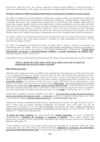[13]
doutrina faz parte do vinho. Na verdade, segundo a própria Igreja Católica, é a doutrina básica, o
vinho mais envelhecido, o mais antigo, ao qual todas as nações pagãs têm bebido ao longo da história.
Quando e Porque a IASD introduziu oficialmente a doutrina da trindade em suas crenças :
Em 1958, a trindade foi extra-oficialmente introduzida na igreja quando o livro Questions on Doctrines
(Questões sobre Doutrinas), foi publicado a pedido dos evangélicos : Teólogo Batista : Walter Martin e
o Teólogo Barnhouse, que influenciaram grandemente o pensamento dos teólogos adventistas do
sétimo dia, durante dezoito reuniões entre adventistas e líderes evangélicos que ocorreram nos EUA,
entre 1955 e 1956. Martin e Barnhouse estavam se preparando para escrever seu livro Kindow of the
cults (O império das seitas), e chamar a IASD de “seita”, até que os líderes da IASD Mudaram
rapidamente as doutrinas adventistas do sétimo dia. Isto evitou que fossem denunciados como seita
herética pelo livro O Império das Seitas, exatamente como foram rotulados todos os anti-trinitarianos.
Em 1968, a IASD uniu-se oficialmente ao Concílio Mundial de Igrejas e ao Concílio Nacional de Igrejas,
os quais requeriam que cada igreja incluísse a trindade em suas declarações de crenças a fim de
tornarem-se igrejas membro.
Em 1981, o Presidente da Conferência Geral da IASD, Neal C. Wilson, anunciou no encontro da
Conferência Geral em Dallas, Texas, que a igreja tinha adotado oficialmente a doutrina da trindade, a
qual era agora a de número dois entre as “27 crenças fundamentais“. Wilson disse: “Existe outra
organização universal e verdadeiramente católica, a Igreja Adventista do Sétimo dia”.
(Adventist Review, March 5,1981 pg.3)
Tiago White faz uma importante pergunta que deveria nortear nosso posicionamento a partir de agora:
“Pode a Igreja de Cristo levar junto de si estes erros até as cenas do
julgamento que há de vir sobre o mundo?”
Ellen White escreveu:
"Naquela noite sonhei que estava em Battle Creek olhando para fora através da janela lateral de vidro
e vi um grupo marchando em direção à casa de dois em dois. Eles tinham uma aparência severa e
determinada. Eu os conhecia bem e volvi-me para abrir a porta de entrada para recebê-los, mas
pensei que poderia olhar novamente. A cena havia mudado. O grupo agora tinha a aparência de uma
procissão católica. Um portava na mão uma cruz, e outro uma vara. E ao se aproximarem, o que
trazia a vara fez um círculo em torno da casa, dizendo três vezes: 'Esta casa está proscrita. Os bens
precisam ser confiscados. Eles falaram contra a nossa santa ordem'. O terror dominou-me, e corri
pela casa, para fora pela porta norte, e achei-me no meio de um grupo, alguns dos quais eu conhecia,
mas não ousava falar uma palavra para eles por temor de ser traída". Testimonies, vol. 1, p. 578.1
“Rejeitando a verdade, os homens rejeitam o seu Autor... É tão fácil fazer um ídolo de falsas doutrinas e
teorias, como talhá-lo de madeira ou pedra... o Deus vivo, conforme é revelado em Sua Palavra, em Cristo
e nas obras da Criação, é adorado apenas por poucos.” ( O Grande Conflito, pág. 583 )
“Satanás se esforça constantemente por atrair a atenção para o homem, em lugar de Deus. Induz o
povo a olhar para os bispos, pastores, professores de teologia, como seus guias, em vez de
examinarem as Escrituras a fim de, POR SI MESMOS, aprenderem seu dever. Então, dominando o
espírito desses dirigentes, pode influenciar as multidões a seu bel-prazer. O Grande Conflito – pág. 595
Capitulo 37 - “Nossa Única Salvaguarda”
“A tocha da falsa profecia, que seria erguida por 'Falsos doutores', os quais introduziriam
encobertamente 'heresias de perdição, e negarão o Senhor'. Esses falsos mestres que
apareceriam na igreja e seriam considerados verdadeiros por muitos de seus irmãos na fé.”Meditações
Matinais 1986, pág. 213
“Triste verdade é que nós, como igreja, temos usado de complacência e tolerância dentro de nossa
organização para com certas forças que têm literalmente sabotado os princípios do adventismo
que temos defendido durante anos.” Testemunhos para Igreja, Vol. 5, pág:13, 14
 