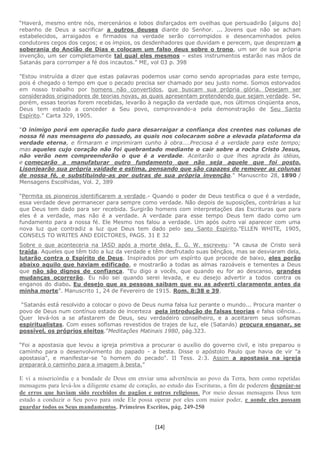 [14]
“Haverá, mesmo entre nós, mercenários e lobos disfarçados em ovelhas que persuadirão [alguns do]
rebanho de Deus a sacrificar a outros deuses diante do Senhor. ... Jovens que não se acham
estabelecidos, arraigados e firmados na verdade serão corrompidos e desencaminhados pelos
condutores cegos dos cegos; e os ímpios, os desdenhadores que duvidam e perecem, que desprezam a
soberania do Ancião de Dias e colocam um falso deus sobre o trono, um ser de sua própria
invenção, um ser completamente tal qual eles mesmos – estes instrumentos estarão nas mãos de
Satanás para corromper a fé dos incautos.” ME, vol 03 p. 398
"Estou instruída a dizer que estas palavras podemos usar como sendo apropriadas para este tempo,
pois é chegado o tempo em que o pecado precisa ser chamado por seu justo nome. Somos estorvados
em nosso trabalho por homens não convertidos, que buscam sua própria glória. Desejam ser
considerados originadores de teorias novas, as quais apresentam pretendendo que sejam verdade. Se,
porém, essas teorias forem recebidas, levarão à negação da verdade que, nos últimos cinqüenta anos,
Deus tem estado a conceder a Seu povo, comprovando-a pela demonstração de Seu Santo
Espírito." Carta 329, 1905.
"O inimigo porá em operação tudo para desarraigar a confiança dos crentes nas colunas de
nossa fé nas mensagens do passado, as quais nos colocaram sobre a elevada plataforma da
verdade eterna, e firmaram e imprimiram cunho à obra....Preciosa é a verdade para este tempo;
mas aqueles cujo coração não foi quebrantado mediante o cair sobre a rocha Cristo Jesus,
não verão nem compreenderão o que é a verdade. Aceitarão o que lhes agrada às idéias,
e começarão a manufaturar outro fundamento que não seja aquele que foi posto.
Lisonjearão sua própria vaidade e estima, pensando que são capazes de remover as colunas
de nossa fé, e substituindo-as por outras de sua própria invenção." Manuscrito 28, 1890 /
Mensagens Escolhidas, Vol. 2, 389
“Permita os pioneiros identificarem a verdade.- Quando o poder de Deus testifica o que é a verdade,
essa verdade deve permanecer para sempre como verdade. Não depois de suposições, contrárias a luz
que Deus tem dado para ser recebida. Surgirão homens com interpretações das Escrituras que para
eles é a verdade, mas não é a verdade. A verdade para esse tempo Deus tem dado como um
fundamento para a nossa fé. Ele Mesmo nos falou a verdade. Um após outro vai aparecer com uma
nova luz que contradiz a luz que Deus tem dado pelo seu Santo Espírito.”ELLEN WHITE, 1905,
CONSELS TO WRITES AND EDICTORES, PAGS. 31 E 32
Sobre o que aconteceria na IASD após a morte dela, E. G. W. escreveu: “A causa de Cristo será
traída. Aqueles que têm tido a luz da verdade e têm desfrutado suas bênçãos, mas se desviaram dela,
lutarão contra o Espírito de Deus. Inspirados por um espírito que procede de baixo, eles porão
abaixo aquilo que haviam edificado, e mostrarão a todas as almas razoáveis e tementes a Deus
que não são dignos de confiança. “Eu digo a vocês, que quando eu for ao descanso, grandes
mudanças ocorrerão. Eu não sei quando serei levada, e eu desejo advertir a todos contra os
enganos do diabo. Eu desejo que as pessoas saibam que eu as adverti claramente antes da
minha morte”. Manuscrito 1, 24 de Fevereiro de 1915. Rom. 8:38 e 39.
“Satanás está resolvido a colocar o povo de Deus numa falsa luz perante o mundo... Procura manter o
povo de Deus num contínuo estado de incerteza pela introdução de falsas teorias e falsa ciência...
Quer levá-los a se afastarem de Deus, seu verdadeiro conselheiro, e a aceitarem seus sofismas
espiritualistas. Com esses sofismas revestidos de trajes de luz, ele (Satanás) procura enganar, se
possível, os próprios eleitos.”Meditações Matinais 1980, pág.323.
“Foi a apostasia que levou a igreja primitiva a procurar o auxílio do governo civil, e isto preparou o
caminho para o desenvolvimento do papado - a besta. Disse o apóstolo Paulo que havia de vir "a
apostasia", e manifestar-se "o homem do pecado". II Tess. 2:3. Assim a apostasia na igreja
preparará o caminho para a imagem à besta.”
E vi a misericórdia e a bondade de Deus em enviar uma advertência ao povo da Terra, bem como repetidas
mensagens para levá-los a diligente exame de coração, ao estudo das Escrituras, a fim de poderem despojar-se
de erros que haviam sido recebidos de pagãos e outros religiosos. Por meio dessas mensagens Deus tem
estado a conduzir o Seu povo para onde Ele possa operar por eles com maior poder, e aonde eles possam
guardar todos os Seus mandamentos. Primeiros Escritos, pág. 249-250
 