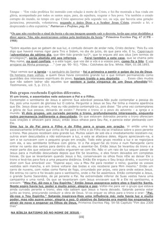 [15]
Enoque – “Em visão profética foi instruído com relação à morte de Cristo, e foi-lhe mostrada a Sua vinda em
glória, acompanhado por todos os santos anjos, para, da sepultura, resgatar o Seu povo. Viu também o estado
corrupto do mundo, no tempo em que Cristo aparecesse pela segunda vez, ou seja, que haveria uma geração
jactanciosa, presumida, voluntariosa, negando o único Deus e o Senhor Jesus Cristo, pisando a lei, e
desprezando a obra expiatória.” Patriarcas e Profetas, pág. 86
“Os que não receberão o sinal da besta e da sua imagem quando sair o decreto, terão que estar decididos a
dizer agora: Não, não mostraremos estima pela instituição da besta.” Primeiros Escritos Pág. 67 (CPB –
1988)
"Sobre aqueles que se gabam de sua luz, e contudo deixam de andar nela, Cristo declara: 'Pois Eu vos
digo que haverá menos rigor para Tiro e Sidom, no dia do juízo, do que para vós. E tu, Capernaum
[adventistas do sétimo dia, que têm tido grande luz]*, que te ergues até aos céus [em termos de
privilégios]*, serás abatida até aos infernos. . . . Farei também a esta casa, que se chama pelo
Meu nome, na qual confiais, e a este lugar, que vos dei a vós e a vossos pais, como fiz a Silo. E vos
arrojarei da Minha presença. . ." (ver pp. 90- 91). *Obs.: Colchetes da Sra. White. R&H, 01.08.1893.
"Aqui vemos que a igreja - o santuário do Senhor - foi a primeira a sentir o golpe da ira de Deus.
Os homens mais velhos, a quem Deus havia concedido grande luz e que tinham permanecido como
guardiães dos interesses espirituais do povo, haviam traído o seu depósito. . . . Esses cães mudos
que não sabem ladrar são aqueles que sentem a justa vingança de um Deus ofendido"60.
Testimonies, vol. 5, p. 211.3.
Dois grupos recebendo Espíritos diferentes.
Vi um trono, e assentados nele estavam o Pai e o Filho.
Contemplei o semblante de Jesus e admirei Sua adorável pessoa.Não pude contemplar a pessoa do
Pai, pois uma nuvem de gloriosa luz O cobria. Perguntei a Jesus se Seu Pai tinha a mesma aparência
que Ele. Jesus disse que sim, mas eu não poderia contemplá-Lo, pois disse: "Se uma vez contemplares
a glória de Sua pessoa, deixarás de existir." Perante o trono vi o povo do advento - a igreja e o
mundo. Vi dois grupos, um curvado perante o trono, profundamente interessado, enquanto
outro permanecia indiferente e descuidado. Os que estavam dobrados perante o trono ofereciam
suas orações e olhavam para Jesus; então Jesus olhava para Seu Pai, e parecia estar pleiteando com
Ele.
Uma luz ia do Pai para o Filho e do Filho para o grupo em oração. Vi então uma luz
excessivamente brilhante que vinha do Pai para o Filho e do Filho ela se irradiava sobre o povo perante
o trono. Mas poucos recebiam esta grande luz. Muitos saíam de sob ela e imediatamente resistiam-na;
outros eram descuidados e não estimavam a luz, e esta se afastava deles. Alguns apreciavam-na, e
iam e se curvavam com o pequeno grupo em oração. Todo este grupo recebia a luz e se regozijava
com ela, e seu semblante brilhava com glória. Vi o Pai erguer-Se do trono e num flamejante carro
entrar no santo dos santos para dentro do véu, e assentar-Se. Então Jesus Se levantou do trono e a
maior parte dos que estavam curvados ergueram-se com Ele. Não vi um raio de luz sequer passar de
Jesus para a multidão descuidada depois que Ele Se levantou, e eles foram deixados em completas
trevas. Os que se levantaram quando Jesus o fez, conservavam os olhos fixos nEle ao deixar Ele o
trono e levá-los para fora a uma pequena distância. Então Ele ergueu o Seu braço direito, e ouvimo-Lo
dizer com Sua amorável voz: "Esperai aqui; vou a Meu Pai para receber o reino; guardai os vossos
vestidos sem mancha, e em breve voltarei das bodas e vos receberei para Mim mesmo." Então um
carro de nuvens, com rodas como flama de fogo, circundado por anjos, veio para onde estava Jesus.
Ele entrou no carro e foi levado para o santíssimo, onde o Pai Se assentava. Então contemplei a Jesus,
o grande Sumo Sacerdote, de pé perante o Pai. Na extremidade inferior de Suas vestes havia uma
campainha e uma romã. Os que se levantaram com Jesus enviavam sua fé a Ele no santíssimo, e
oravam: "Meu Pai, dá-nos o Teu Espírito." Então Jesus assoprava sobre eles o Espírito Santo.
Neste sopro havia luz, poder e muito amor, alegria e paz. Voltei-me para ver o grupo que estava
ainda curvado perante o trono; eles não sabiam que Jesus o havia deixado. Satanás parecia estar
junto ao trono, procurando conduzir a obra de Deus. Vi-os erguer os olhos para o trono e orar: "Pai,
dá-nos o Teu Espírito." Satanás inspirava-lhes uma influência má; nela havia luz e muito
poder, mas não suave amor, alegria e paz. O objetivo de Satanás era mantê-los enganados e
atrair de novo e enganar os filhos de Deus. Primeiros Escritos Pág. 54-56 Capitulo “Fim dos 2300
Dias”
NA BÍBLIA BATISMO SÓ NO NOME DE JESUS –
 