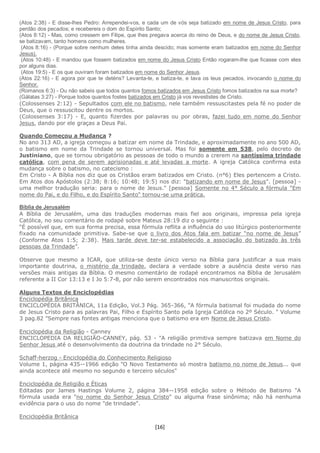 [16]
(Atos 2:38) - E disse-lhes Pedro: Arrependei-vos, e cada um de vós seja batizado em nome de Jesus Cristo, para
perdão dos pecados; e recebereis o dom do Espírito Santo;
(Atos 8:12) - Mas, como cressem em Filipe, que lhes pregava acerca do reino de Deus, e do nome de Jesus Cristo,
se batizavam, tanto homens como mulheres.
(Atos 8:16) - (Porque sobre nenhum deles tinha ainda descido; mas somente eram batizados em nome do Senhor
Jesus).
(Atos 10:48) - E mandou que fossem batizados em nome do Jesus Cristo Então rogaram-lhe que ficasse com eles
por alguns dias.
(Atos 19:5) - E os que ouviram foram batizados em nome do Senhor Jesus.
(Atos 22:16) - E agora por que te deténs? Levanta-te, e batiza-te, e lava os teus pecados, invocando o nome do
Senhor.
(Romanos 6:3) - Ou não sabeis que todos quantos fomos batizados em Jesus Cristo fomos batizados na sua morte?
(Gálatas 3:27) - Porque todos quantos fostes batizados em Cristo já vos revestistes de Cristo.
(Colossenses 2:12) - Sepultados com ele no batismo, nele também ressuscitastes pela fé no poder de
Deus, que o ressuscitou dentre os mortos.
(Colossenses 3:17) - E, quanto fizerdes por palavras ou por obras, fazei tudo em nome do Senhor
Jesus, dando por ele graças a Deus Pai.
Quando Começou a Mudança ?
No ano 313 AD, a igreja começou a batizar em nome da Trindade, e aproximadamente no ano 500 AD,
o batismo em nome da Trindade se tornou universal. Mas foi somente em 538, pelo decreto de
Justiniano, que se tornou obrigatório as pessoas de todo o mundo a crerem na santíssima trindade
católica, com pena de serem aprisionadas e até levadas a morte. A igreja Católica confirma esta
mudança sobre o batismo, no catecismo :
Em Cristo - A Bíblia nos diz que os Cristãos eram batizados em Cristo. (n°6) Eles pertencem a Cristo.
Em Atos dos Apóstolos (2:38; 8:16; 10:48; 19:5) nos diz: "batizando em nome de Jesus". [pessoa] -
uma melhor tradução seria: para o nome de Jesus." [pessoa] Somente no 4° Século a fórmula "Em
nome do Pai, e do Filho, e do Espírito Santo" tornou-se uma prática.
Bíblia de Jerusalém
A Bíblia de Jerusalém, uma das traduções modernas mais fiel aos originais, impressa pela igreja
Católica, no seu comentário de rodapé sobre Mateus 28:19 diz o seguinte :
“É possível que, em sua forma precisa, essa fórmula reflita a influência do uso litúrgico posteriormente
fixado na comunidade primitiva. Sabe-se que o livro dos Atos fala em batizar “no nome de Jesus”
(Conforme Atos 1:5; 2:38). Mais tarde deve ter-se estabelecido a associação do batizado às três
pessoas da Trindade”.
Observe que mesmo a ICAR, que utiliza-se deste único verso na Bíblia para justificar a sua mais
importante doutrina, o mistério da trindade, declara a verdade sobre a ausência deste verso nas
versões mais antigas da Bíblia. O mesmo comentário de rodapé encontramos na Bíblia de Jerusalém
referente a II Cor 13:13 e I Jo 5:7-8, por não serem encontrados nos manuscritos originais.
Alguns Textos de Enciclopédias
Enciclopédia Britânica
ENCICLOPÉDIA BRITÂNICA, 11a Edição, Vol.3 Pág. 365-366, "A fórmula batismal foi mudada do nome
de Jesus Cristo para as palavras Pai, Filho e Espírito Santo pela Igreja Católica no 2º Século. " Volume
3 pag.82 "Sempre nas fontes antigas menciona que o batismo era em Nome de Jesus Cristo.
Enciclopédia da Religião - Canney
ENCICLOPEDIA DA RELIGIÃO-CANNEY, pág. 53 - "A religião primitiva sempre batizava em Nome do
Senhor Jesus até o desenvolvimento da doutrina da trindade no 2° Século.
Schaff-herzog - Enciclopédia do Conhecimento Religioso
Volume 1, página 435--1966 edição "O Novo Testamento só mostra batismo no nome de Jesus... que
ainda acontece até mesmo no segundo e terceiro séculos"
Enciclopédia de Religião e Éticas
Editadas por James Hastings Volume 2, página 384--1958 edição sobre o Método de Batismo "A
fórmula usada era "no nome do Senhor Jesus Cristo" ou alguma frase sinônima; não há nenhuma
evidência para o uso do nome "de trindade".
Enciclopédia Britânica
 