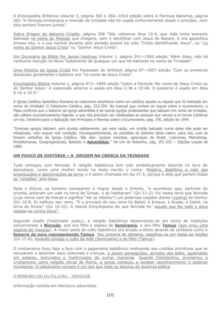 [17]
A Enciclopédia Britânica Volume 3, página 365 e 368--1910 edição sobre A Fórmula Batismal, página
365 "A fórmula trinitariana e imersão de trindade não foi usada uniformemente desde o princípio, nem
eles sempre ficaram juntos".
Sobre Origem do Batismo Cristão, página 368 "Nós colhemos Atos 19:4, que João tinha somente
batizado no nome do Messias que chegaria, sem o identificar com Jesus de Nazaré. A era apostólica
proveu isto, e o uso normal durante este período parece ter sido "Cristo identificando Jesus", ou "no
nome do Senhor Jesus Cristo" ou "Senhor Jesus Cristo".
Um Dicionário da Bíblia Por James Hastings Volume 1, página 241--1906 edição “Além disso, não há
nenhuma menção no Novo Testamento de qualquer um que foi batizado no nome da Trindade".
Uma História da Igreja Cristã Por Passeador de Williston página 87--1957 edição "Com os primeiros
discípulos geralmente o batismo era "no nome de Jesus Cristo".
Enciclopédia Bíblica Volume 1, página 473--1899 edição "sobre a Fórmula 'No nome de Jesus Cristo ou
do Senhor Jesus.' A expressão anterior é usada em Atos 2:38 e 10:48. O posterior é usado em Atos
8:16 e 19:5."
A Igreja Católica Apostólica Romana no catecismo reconhece como um católico aquele ou aquela que foi batizado em
nome da trindade! O Catecismo Católico, pág. 353-354. No manual que contem as regras sobre o ecumenismo, o
Papa confirma que o batismo da igreja adventista e de outras igrejas protestantes que batizam em nome da trindade,
são válidos ecumenicamente falando, e que não precisam ser rebatizadas as pessoas que vierem a se tornar Católicas
um dia. Diretório para a Aplicação dos Princípios e Normas sobre o Ecumenismo, pág. 196, edição de 1994.
“Diversas igrejas batizam, sem duvida validamente; por esta razão, um cristão batizado numa delas não pode ser
rebatizado, nem sequer sob condição. Consequentemente, as certidões de batismo delas valem, para nós, com se
fossem certidões da Igreja Católica. São elas: Igrejas orientais, episcopais do Brasil, Luteranas, Metodistas,
Presbiterianas, Congregacionais, Batistas e Adventistas.” Há Um só Rebanho, pág. 251-252 – Edições Loyola de
1989.
UM POUCO DE HISTÓRIA – A ORIGEM NA CRENÇA DA TRINDADE
Tudo começou com Ninrode, A religião babilônica tem sido simbolicamente descrita no livro do
Apocalipse, como uma mulher tendo na testa escrito o nome: Mistério, Babilônia a mãe das
prostituições e abominações da terra, e é assim chamada em Ap 17:5, porque é dela que partem todas
as “religiões” anti-Deus.
Após o dilúvio, os homens começaram a migrar desde o Oriente, “e aconteceu que, partindo do
oriente, acharam um vale na terra de Sinear; e ali habitaram” (Gn 11:2). Foi nesta terra que Ninrode
(cujo nome vem de marad e significa “ele se rebelou”) um poderoso caçador diante (contra) do Senhor
(Gn 10:8, 9) edificou seu reino. “E o princípio do seu reino foi Babel, e Ereque, e Acade, e Calné, na
terra de Sinear” (Gn 10:10). A Jewish Encyclopedia diz que Ninrode foi “aquele que fez todo o povo
rebelar-se contra Deus”.
Segundo Josefo (historiador judeu), a religião babilônica desenvolveu-se em torno de tradições
concernentes a Ninrode, que era filho e esposo de Semíramis, e seu filho Tamuz (que virou uma
espécie de messias). A maior parte do culto babilônico era levado a efeito através de símbolos como o
bezerro de ouro representando Tamuz. Seu sistema de idolatria, espalhou-se por todas as nações
(Gn 11:6), levando consigo o culto da mãe (Semíramis) e do filho (Tamuz).
O cristianismo ficou face a face com o paganismo babilônico motivando aos cristãos primitivos que se
recusaram a assimilar seus costumes e crenças, a serem perseguidos, atirados aos leões, queimados
em estacas, torturados e martirizados de outras maneiras. Quando Constantino, proclamou o
cristianismo como religião oficial de Roma, a igreja começou a receber reconhecimento e poderes
mundanos. O catolicismo romano é um dos que mais se desviou da doutrina bíblica.
O PRIMEIRO USO DA PALAVRA – TRINDADE
Informação contida em literatura adventista:
 
