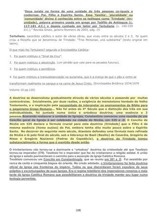 [18]
“Deus existe na forma de uma unidade de três pessoas co-iguais e
coeternas: Pai, Filho e Espírito Santo. Essa ‘família’, ‘pluralidade’ ou
‘comunidade’ divina é conhecida entre os teólogos como ‘Trindade’ (tri-
unidade), palavra primeiro usada em grego por Teófilo de Antioquia (c.
117-181 d.C.) e depois cunhada em latim por Tertuliano (c. 160-220
d.C.).” Revista Sinais, janeiro-fevereiro de 2003, pág. 15
Tertuliano, sacerdote católico e autor de várias obras, que viveu entre os séculos 2 e 3, foi quem
criou a filosofia que se denominou de Trindade: “Tres Personae, una substantia” (texto original em
latim).
O que mais fez Tertuliano? segundo a Enciclopédia Católica:
1. Foi quem instituiu o “Sinal da Cruz”.
2. Foi quem instituiu a absolvição. (um perdão que vale para os pecados futuros).
3. Foi quem instituiu a penitência.
4. Foi quem instituiu a transubstanciação na eucaristia, que é a crença de que o pão e vinho se
transformam realmente no sangue e na carne de Jesus Cristo. (Enciclopédia Britânica 1974/1979
Volume 10 pg.126)
A doutrina se desenvolveu gradualmente através de vários séculos e passando por muitas
controvérsias. Inicialmente, por duas razões, a exigência do monoteísmo herdado do Velho
Testamento, e a implicação pela necessidade de interpretar os ensinamentos da Bíblia para
o paganismo Grego-Romano... Não foi antes do 4º Século que a distinção dos três em sua
individualidade, foi juntada numa única e ortodoxa doutrina; uma essência e 3
pessoas.Buscando restaurar a unidade às Igrejas, Constantino convocou uma reunião de um
Concílio geral da Igreja à ser celebrado na cidade de Nicéia, em 325 a .D. O Concílio de
Nicéia em 325 declara a fórmula crucial para esta doutrina [trindade] que o Filho é da
mesma essência (homo ousios) do Pai, embora tenha dito muito pouco sobre o Espírito
Santo. No decorrer do seguinte meio século, Atanásio defendeu uma fórmula mais refinada
de Nicéia e lá pelo final do século, sob a liderança de Basil (Basílio) de Cesaréia, Gregório de
Nissa e Gregório Nazianzo (Padres da Capadócia), a doutrina da Trindade tomou
substancialmente a forma que é mantida desde então.
O trinitarianismo não tornou-se a dominante e “ortodoxa” doutrina da cristandade até que Teodósio
tornou-se imperador (379). Teodósio foi o imperador que fez do cristianismo a religião estatal. A união
da Igreja e estado pavimentaram o caminho para a ascenção da Igreja Católica Romana.
Teodósio convocou um Concílio em Constantinopla, que se reuniu em 381 a .D. Foi assistido por
cerca de cento e cinquenta bispos do oriente. No credo adotado, o trinitarianismo foi feito doutrina
oficial da Igreja nas fronteiras do império. Todos os que discordaram foram expulsos de seus
púlpitos e excomungados de suas Igrejas. Era o regime totalitário dos imperadores romanos e mais
tarde da Igreja Católica Romana que possibilitaram a doutrina da trindade manter seu lugar numa
teologia pervertida.
 