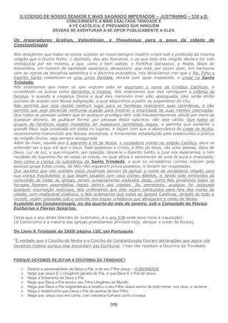 [19]
O CÓDIGO DE NOSSO SENHOR E MAIS SAGRADO IMPERADOR – JUSTINIANO – 538 a.D.
CONCERNENTE A MAIS EXALTADA TRINDADE E
A FÉ CATÓLICA, E PROVANDO QUE NINGUÉM
DEVERÁ SE AVENTURAR A SE OPOR PUBLICAMENTE A ELES.
Os imperadores Gratian, Valentinian, e Theodosius para o povo da cidade de
Constantinopla
Nós desejamos que todos os povos sujeitos ao nosso benigno império vivam sob a profissão da mesma
religião que o Divino Pedro, o Apóstolo, deu aos Romanos, e ao que esta dita religião declara ter sido
introduzida por ele mesmo, e que, como é bem sabido, o Pontífice Damascus, e Pedro, Bispo de
Alexandria, um homem de santidade apostólica, abraçaram; que está, por assim dizer, em harmonia
com as regras da disciplina apostólica e a doutrina evangélica, nós deveríamos crer que o Pai, Filho e
Espírito Santo constituem-se uma única Deidade, dotada com igual majestade, e unida na Santa
Trindade.
Nós ordenamos que todos os que seguem esta lei assumam o nome de Cristãos Católicos, e
considerem os outros como dementes e insanos, Nós ordenamos que eles carreguem a infâmia da
heresia; e quando a vingança Divina a qual eles merecem tiver sido apaziguada, eles serão então
punidos de acordo com Nossa indignação, a qual adquirimos a partir do julgamento do Céu.
Não permita que seja cedido nenhum lugar para os heréticos realizarem suas cerimônias, e não
permita que seja oferecida nenhuma ocasião para mostrar a insanidade de suas mentes obstinadas.
Que todas as pessoas saibam que se qualquer privilégio tem sido fraudulentamente obtido por meio de
qualquer decreto, de qualquer forma, por pessoas desta natureza, não seja válido. Que todos os
grupos de heréticos sejam impedidos de realizarem cerimônias ilegais, e permita que somente o
grande Deus seja celebrado em todos os lugares, e façam com que a observância do credo de Nicéia,
recentemente transmitido aos Nossos ancestrais, e firmemente estabelecido pelo testemunho e prática
da religião Divina, seja sempre assegurada.
Além do mais, aquele que é aderente à Fé de Nicéia, e verdadeiro crente na religião Católica, deve se
entender ser o que crê que o Deus Todo poderoso e Cristo, e filho de Deus, são uma pessoa, Deus de
Deus, Luz de luz; e que ninguém, por rejeição, desonre o Espírito Santo, o qual nós esperamos, e tem
recebido do Supremo Pai de todas as coisas, no qual aflora o sentimento de uma fé pura e imaculada;
bem como a crença na substância da Santa Trindade, a qual os verdadeiros crentes indicam pela
palavra grega Estas coisas, de fato não requerem prova posterior, e devem ser respeitadas.
Que aqueles que não aceitam estas doutrinas deixem de aplicar o nome de verdadeira religião para
sua crença fraudulenta; e que sejam taxados com seus crimes abertos, e, tendo sido removidos da
comunhão de todas as igrejas, serem sumariamente excluídos delas, como Nós proibimos todos os
hereges fazerem assembléias ilegais dentro das cidades. Se, entretanto, qualquer for esboçada
qualquer insurreição sediciosa, Nós ordenamos que eles sejam conduzidos para fora dos muros da
cidade, com implacável violência, e Nós ordenamos que todas as Igrejas Católicas, através de todo o
mundo, sejam colocadas sob o controle dos bispos ortodoxos que abraçaram o credo de Nicéia.
Expedido em Constantinopla, no dia quarto do mês de janeiro, sob o Consulado de Flavius
Eucharius e Flavius Syagrius.
(Veja que o ano deste Decreto de Justiniano, é o ano 538 onde teve início à inquisição).
(O Catolicismo e a maioria das igrejas protestantes afirmam hoje, abraçar o credo de Nicéia).
Do Livro A Trindade da IASD página 150, em Português:
“É verdade que o Concílio de Nicéia e o Concílio de Constantinopla fizeram declarações que agora nós
devemos rejeitar porque elas discordam das Escrituras. (mas não rejeitam a Doutrina da Trindade)
PORQUE DEVEMOS REJEITAR A DOUTRINA DA TRINDADE?
 Destrói a personalidade de Deus o Pai, e de seu Filho Jesus – A DIVINDADE
 Nega que Jesus É o Unigênito gerado do Pai, e que Deus É o Pai de Jesus
 Nega a Soberania de Deus o Pai
 Nega que Deus o Pai enviou seu Filho Unigênito ao Mundo
 Nega que Deus o Pai engrandeceu e exaltou o seu Filho Jesus acima de todo nome, nos céus, e na terra.
 Nega o testemunho que Deus o Pai dá acerca de seu Filho
 Nega que Jesus veio em carne, com natureza humana como a nossa
 