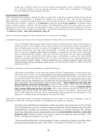 [2]
textos que o Espírito Santo é a terceira pessoa da Divindade. Como o Espírito Santo pode
ser a terceira pessoa e não ser pessoa nenhuma, é difícil para eu enxergar.” J.H.Kellogg
para G.I.Butler em 28 de outubro de 1903.
ELLEN WHITE ESCREVEU:
“Não é essencial que sejamos capazes de definir exatamente o que seja o Espírito Santo. Cristo nos diz
que o Espírito é o Consolador, o "Espírito de verdade, que procede do Pai". João 15:26. Declara-se
positivamente, a respeito do Espírito Santo, que, em Sua obra de guiar os homens em toda a verdade
"não falará de Si mesmo". João 16:13 A natureza do Espírito Santo é um mistério. Os homens não a
podem explicar, porque o Senhor não lho revelou. Com fantasiosos pontos de vista, podem-se reunir
passagens da Escritura e dar-lhes um significado humano; mas a aceitação desses pontos de vista não
fortalecerá a igreja. Com relação a tais mistérios - demasiado profundos para o entendimento humano
- o silêncio é ouro." Atos dos Apóstolos, pág. 52
Como os pioneiros reagiram a este entendimento por parte do Dr.Kellogg?
A.G.Daniels reagiu escrevendo uma carta para William C.White (filho de E.G.White) dizendo:
“Ele (J.H.Kellogg) disse que por todo o tempo tinha se preocupado em saber como explicar o
caráter de Deus e Sua relação com as obras criadas. Ele tem certeza de que crê apenas no
que os Testemunhos ensinam e no que o Dr.Waggoner e o pastor Jones pregaram por anos;
mas ele desconfiava que eles não expressaram o assunto de forma correta. Então ele
afirmou que suas antigas visões sobre a trindade o atrapalhavam de fazer uma declaração
clara e absolutamente correta, e que por um certo momento que ele creu na trindade,
conseguiu ver bem claramente onde estava toda a dificuldade, e achou que agora podia
resolver a questão satisfatoriamente. Ele me disse que agora crê em: Deus o Pai, Deus o
Filho e Deus o Espírito Santo. E agora entende que é o Espírito Santo e não o Pai, que
preenche todo o espaço e todas as coisas vivas.” A.G.Daniels para William C.White em 29 de
outubro de 1903.
G.I.Butler respondeu a carta do Dr.Kellogg nos seguintes termos:
“Até onde a Irmã White e você estão em perfeito acordo é preocupante, eu devo deixar isso
totalmente entre você e ela. A Irmã White diz que não há perfeito acordo. Você declara que
há. Eu conheço algumas das observações dela que lhe dão forte base para você declarar que
ela está de acordo. Sou honesto e franco suficiente para dizer isso, mas eu devo dar a ela o
crédito, até que ela abandone isso de dizer que há uma diferença também, e eu não creio
que você possa dizer plenamente o que ela quer dizer.” “Deus habita em nós pelo Seu
Santo Espírito, como um Confortador, como um Reprovador, mais como um formador.
Quando nós vamos a Ele, nós participamos dEle nesse sentido, porque o Espírito Santo
vem a partir dEle;vem do Pai e do Filho. Não é uma pessoa andando por aqui a pé, ou
voando, como um ser literal no mesmo sentido que Cristo e o Pai fazem... pelo menos se é
assim, está totalmente além da minha compreensão do entendimento da linguagem ou das
palavras.” G.I.Butler para J.H.Kellogg em 5 de abril de 1904.
Ellen White finalmente recebe uma clara orientação de Deus sobre o livro do Dr.Kellogg, o qual foi
publicado na forma de um artigo intitulado “O Fundamento de Nossa Fé” Vejamos:
“Eu tenho sido instruída pelo mensageiro celeste que alguns dos raciocínios no livro ‘Templo
Vivo’ são falaciosos, e que tal raciocínio desencaminhará as mentes daqueles que não estão
profundamente firmados nos princípios fundamentais da verdade presente. Ele introduz
aquilo que não passa de uma especulação acerca da personalidade de Deus e onde Sua
presença está. Ninguém nesta Terra possui o direito de especular nesta questão.” Ellen
White – Mensagens Escolhidas vol.1 pág. 201.
“Teorias espiritualistas sobre a personalidade de Deus, seguindo as lógicas conclusões deles,
derrubam toda a eficiência cristã.” Ellen White – Mensagens Escolhidas vol.1 pág. 201.
 