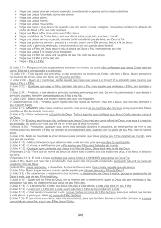 [20]
 Nega que Jesus veio ser o nosso exemplo, considerando-o apenas como nosso substituto
 Nega que Jesus foi tentado como nós somos
 Nega que Jesus sofreu
 Nega que Jesus morreu
 Nega que Jesus ressuscitou
 Nega que tudo o que Jesus fez quando veio em carne; (curas, milagres, ressuscitou mortos) foi através do
poder de Deus o Pai que nele operava
 Nega que Deus o Pai ressuscitou seu Filho Jesus
 Nega os méritos de Cristo Jesus, em sua vitória sobre o pecado, e sobre o mundo
 Nega que Jesus venceu o pecado através da fé inabalável que ele teve, em Deus o Pai
 Nega que podemos vencer o pecado e o mundo, assim como Ele venceu, tendo a fé de Jesus
 Nega todo o plano da redenção, transformando-o em um grande plano teatral
 Nega que o Filho de Deus está no céu à destra de Deus o Pai, intercedendo por nós
 Nega que Jesus É o nosso Único Mediador
 Nega que o Filho de Deus virá na glória de seu Pai, com os seus anjos
 Nega que o Filho e o Pai são um
 Nega o Pai e o Filho
(II João 1:7) - Porque já muitos enganadores entraram no mundo, os quais não confessam que Jesus Cristo veio em
carne. Este tal é o enganador e o anticristo.
(II João 1:9) - Todo aquele que prevarica, e não persevera na doutrina de Cristo, não tem a Deus. Quem persevera
na doutrina de Cristo, esse tem tanto ao Pai como ao Filho.
(I João 2:22) - Quem é o mentiroso, senão aquele que nega que Jesus é o Cristo? É o anticristo esse mesmo que
nega o Pai e o Filho.
(I João 2:23) - Qualquer que nega o Filho, também não tem o Pai; mas aquele que confessa o Filho, tem também o
Pai.
(I João 2:24) - Portanto, o que desde o princípio ouvistes permaneça em vós. Se em vós permanecer o que desde o
princípio ouvistes, também permanecereis no Filho e no Pai.
(I João 2:26) - Estas coisas vos escrevi acerca dos que vos enganam.
(I Tessalonicenses 4:8) - Portanto, quem rejeita isto não rejeita ao homem, mas sim a Deus, que nos deu também o
seu Espírito Santo.
(I João 4:1) - AMADOS, não creiais a todo o espírito, mas provai se os espíritos são de Deus, porque já muitos falsos
profetas se têm levantado no mundo.
(I João 4:2) - Nisto conhecereis o Espírito de Deus: Todo o espírito que confessa que Jesus Cristo veio em carne é
de Deus;
(I João 4:3) - E todo o espírito que não confessa que Jesus Cristo veio em carne não é de Deus; mas este é o espírito
do anticristo, do qual já ouvistes que há de vir, e eis que já está no mundo.
(Marcos 8:38) - Porquanto, qualquer que, entre esta geração adúltera e pecadora, se envergonhar de mim e das
minhas palavras, também o Filho do homem se envergonhará dele, quando vier na glória de seu Pai, com os santos
anjos.
(I João 4:9) - Nisto se manifesta o amor de Deus para conosco: que Deus enviou seu Filho unigênito ao mundo, para
que por ele vivamos.
(I João 4:13) - Nisto conhecemos que estamos nele, e ele em nós, pois que nos deu do seu Espírito.
(I João 4:14) - E vimos, e testificamos que o Pai enviou seu Filho para Salvador do mundo.
(I João 4:15) - Qualquer que confessar que Jesus é o Filho de Deus, Deus está nele, e ele em Deus.
(Filipenses 2:10) - Para que ao nome de Jesus se dobre todo o joelho dos que estão nos céus, e na terra, e debaixo
da terra,
(Filipenses 2:11) - E toda a língua confesse que Jesus Cristo é o SENHOR, para glória de Deus Pai.
(João 3:18) - Quem crê nele não é condenado; mas quem não crê já está condenado, porquanto não crê no nome do
unigênito Filho de Deus.
(João 6:29) - Jesus respondeu, e disse-lhes: A obra de Deus é esta: Que creiais naquele que ele enviou.
(I João 5:5) - Quem é que vence o mundo, senão aquele que crê que Jesus é o Filho de Deus?
(I João 5:9) - Se recebemos o testemunho dos homens, o testemunho de Deus é maior; porque o testemunho de
Deus é este, que de seu Filho testificou.
(I João 5:10) - Quem crê no Filho de Deus, em si mesmo tem o testemunho; quem a Deus não crê mentiroso o fez,
porquanto não creu no testemunho que Deus de seu Filho deu.
(I João 5:11) - E o testemunho é este: que Deus nos deu a vida eterna; e esta vida está em seu Filho.
(I João 5:12) - Quem tem o Filho tem a vida; quem não tem o Filho de Deus não tem a vida.
(I João 5:13) - Estas coisas vos escrevi a vós, os que credes no nome do Filho de Deus, para que saibais que tendes
a vida eterna, e para que creiais no nome do Filho de Deus.
(I João 1:3) - O que vimos e ouvimos, isso vos anunciamos, para que também tenhais comunhão conosco; e a nossa
comunhão é com o Pai, e com seu Filho Jesus Cristo.
 