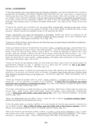 [22]
E.G.W. – A DIVINDADE
"A Ele Deus exaltou com a sua destra para ser Príncipe e Salvador, para dar arrependimento a Israel, e
perdão para os pecados. Uma oferta completa tinha sido feita; por que" Deus amou o mundo de tal
maneira que deu o seu Filho unigênito... Não um Filho pela criação, como eram os anjos, nem um Filho
por adoção, como o pecador perdoado, mas um Filho nascido à imagem e expressão da pessoa do Pai,
e em todo o brilho de sua majestade e glória, um igual a Deus em autoridade, dignidade, e divina
perfeição. NEle habitava toda a completa Divindade fisicamente". (The Signs of the Times, 30 de maio
de 1895).
“O eterno Pai, Aquele que é imutável, deu seu único Filho, nascido dEle, retirado do seu seio, aquele
que foi a expressa imagem de sua pessoa e enviado a terra para revelar o quanto Ele amou a raça
humana.” (Advent Review and Sabbath Herald, 07 de setembro de 1895).
"Cristo, unicamente, era capaz de representar a Divindade. Aquele que esteve na presença do Pai
desde o princípio, Aquele que era a expressa imagem do Deus invisível, era o único suficiente para
realizar essa obra." (Mensagens Escolhidas, vol.1, pág. 264).
"Cristo era o Filho de Deus; tinha sido um com Ele antes que os anjos fossem chamados à existência”.
(Patriarcas e Profetas, pág. 38).
"Antes que fossem postos os fundamentos do mundo, Cristo, o Unigênito de Deus, comprometeu-Se a
tornar-Se o Redentor da raça humana, caso Adão pecasse.... Em Sua encarnação obteve de uma nova
forma o título de Filho de Deus. Disse o anjo a Maria: 'A virtude do Altíssimo te cobrirá com a Sua
sombra; pelo que também o Santo, que de ti há de nascer, será chamado Filho de Deus. ' Luc. 1:35.
Ao mesmo tempo que era Filho de um ser humano, tornou-Se o Filho de Deus num novo sentido.
Assim Se achou Ele em nosso mundo - o Filho de Deus, mas ligado, pelo nascimento, à raça humana.”
(Mensagens Escolhidas, págs. 226 e 227).
"Houve um tempo em que Satanás andou em comunhão com Deus, Jesus Cristo e os santos anjos. Era
grandemente exaltado no Céu, e radiante na luz e glória que lhe vinham do Pai e do Filho."
(Manuscrito 39 - Cristo Triunfante – MM 2002, pág. 10).
“Ninguém pode explicar o mistério da encarnação de Cristo. Não obstante nós sabemos que Ele veio a
esta terra e viveu como um homem entre os homens. O homem Jesus Cristo não era o Senhor Deus
Todo Poderoso, embora Cristo e o Pai sejam um.” (Lift Him Up, page 235 - Bible Commentary, Vol. 5,
page 1129).
“Antes da entrada do pecado entre os anjos: Cristo a Palavra, o unigênito de Deus era um com o
eterno Pai, - um na natureza, no caráter e em propósito, - o único Ser no universo que podia
participar dos conselhos e propósitos de Deus. Por Cristo, o Pai efetuou a criação de todos o seres
celestiais.” (O Grande Conflito pág. 493).
“Por Cristo, o Pai efetuou a criação de todos os seres celestiais. 'Nele foram criadas todas as coisas que
há nos céus... sejam tronos, sejam dominações, sejam principados, sejam potestades' (Colossenses
1:16); e tanto para com Cristo, como para com o Pai, todo o Céu mantinha lealdade.” (O Grande
Conflito, pág. 493).
"Deus, em deliberação com seu Filho, formou o plano de criar o homem à própria imagem deles."
(Review and Herald, 24 de fevereiro de 1874).
"O Pai não podia abolir ou mesmo modificar um único preceito de Sua lei para socorrer o homem em
sua condição decaída. Mas o Filho de Deus, que em união com o Pai criara o homem, poderia
efetuar uma expiação aceitável a Deus. (A Verdade Sobre os Anjos, pág. 61).
“Não é aos homens que devemos exaltar e adorar, é a Deus, o único Deus verdadeiro e vivo, a quem
são devidos nosso culto e reverência. ...Unicamente o Pai e o Filho devem ser exaltados.” (The Youth's
Instructor, 7 de julho de 1898. - Filhos e Filhas de Deus, MM 1956, 21 de fevereiro, pág. 58).
 