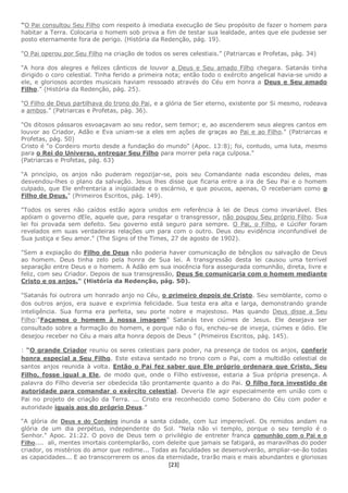 [23]
"O Pai consultou Seu Filho com respeito à imediata execução de Seu propósito de fazer o homem para
habitar a Terra. Colocaria o homem sob prova a fim de testar sua lealdade, antes que ele pudesse ser
posto eternamente fora de perigo. (História da Redenção, pág. 19).
"O Pai operou por Seu Filho na criação de todos os seres celestiais.” (Patriarcas e Profetas, pág. 34)
"A hora dos alegres e felizes cânticos de louvor a Deus e Seu amado Filho chegara. Satanás tinha
dirigido o coro celestial. Tinha ferido a primeira nota; então todo o exército angelical havia-se unido a
ele, e gloriosos acordes musicais haviam ressoado através do Céu em honra a Deus e Seu amado
Filho." (História da Redenção, pág. 25).
"O Filho de Deus partilhava do trono do Pai, e a glória de Ser eterno, existente por Si mesmo, rodeava
a ambos.” (Patriarcas e Profetas, pág. 36).
"Os ditosos pássaros esvoaçavam ao seu redor, sem temor; e, ao ascenderem seus alegres cantos em
louvor ao Criador, Adão e Eva uniam-se a eles em ações de graças ao Pai e ao Filho." (Patriarcas e
Profetas, pág. 50)
Cristo é "o Cordeiro morto desde a fundação do mundo" (Apoc. 13:8); foi, contudo, uma luta, mesmo
para o Rei do Universo, entregar Seu Filho para morrer pela raça culposa."
(Patriarcas e Profetas, pág. 63}
"A princípio, os anjos não puderam regozijar-se, pois seu Comandante nada escondeu deles, mas
desvendou-lhes o plano da salvação. Jesus lhes disse que ficaria entre a ira de Seu Pai e o homem
culpado, que Ele enfrentaria a iniqüidade e o escárnio, e que poucos, apenas, O receberiam como o
Filho de Deus." (Primeiros Escritos, pág. 149).
"Todos os seres não caídos estão agora unidos em referência à lei de Deus como invariável. Eles
apóiam o governo dEle, aquele que, para resgatar o transgressor, não poupou Seu próprio Filho. Sua
lei foi provada sem defeito. Seu governo está seguro para sempre. O Pai, o Filho, e Lúcifer foram
revelados em suas verdadeiras relações um para com o outro. Deus deu evidência inconfundível de
Sua justiça e Seu amor." (The Signs of the Times, 27 de agosto de 1902).
"Sem a expiação do Filho de Deus não poderia haver comunicação de bênçãos ou salvação de Deus
ao homem. Deus tinha zelo pela honra de Sua lei. A transgressão desta lei causou uma terrível
separação entre Deus e o homem. A Adão em sua inocência fora assegurada comunhão, direta, livre e
feliz, com seu Criador. Depois de sua transgressão, Deus Se comunicaria com o homem mediante
Cristo e os anjos." (História da Redenção, pág. 50).
"Satanás foi outrora um honrado anjo no Céu, o primeiro depois de Cristo. Seu semblante, como o
dos outros anjos, era suave e exprimia felicidade. Sua testa era alta e larga, demonstrando grande
inteligência. Sua forma era perfeita, seu porte nobre e majestoso. Mas quando Deus disse a Seu
Filho:“Façamos o homem à nossa imagem” Satanás teve ciúmes de Jesus. Ele desejava ser
consultado sobre a formação do homem, e porque não o foi, encheu-se de inveja, ciúmes e ódio. Ele
desejou receber no Céu a mais alta honra depois de Deus " (Primeiros Escritos, pág. 145).
: “O grande Criador reuniu os seres celestiais para poder, na presença de todos os anjos, conferir
honra especial a Seu Filho. Este estava sentado no trono com o Pai, com a multidão celestial de
santos anjos reunida à volta. Então o Pai fez saber que Ele próprio ordenara que Cristo, Seu
Filho, fosse igual a Ele, de modo que, onde o Filho estivesse, estaria a Sua própria presença. A
palavra do Filho deveria ser obedecida tão prontamente quanto a do Pai. O filho fora investido de
autoridade para comandar o exército celestial. Deveria Ele agir especialmente em união com o
Pai no projeto de criação da Terra. ... Cristo era reconhecido como Soberano do Céu com poder e
autoridade iguais aos do próprio Deus.”
“A glória de Deus e do Cordeiro inunda a santa cidade, com luz imperecível. Os remidos andam na
glória de um dia perpétuo, independente do Sol. "Nela não vi templo, porque o seu templo é o
Senhor." Apoc. 21:22. O povo de Deus tem o privilégio de entreter franca comunhão com o Pai e o
Filho.... ali, mentes imortais contemplarão, com deleite que jamais se fatigará, as maravilhas do poder
criador, os mistérios do amor que redime... Todas as faculdades se desenvolverão, ampliar-se-ão todas
as capacidades... E ao transcorrerem os anos da eternidade, trarão mais e mais abundantes e gloriosas
 