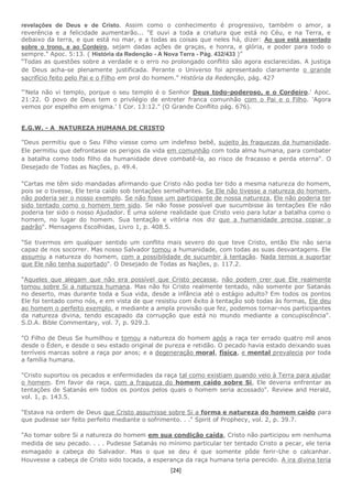 [24]
revelações de Deus e de Cristo. Assim como o conhecimento é progressivo, também o amor, a
reverência e a felicidade aumentarão... "E ouvi a toda a criatura que está no Céu, e na Terra, e
debaixo da terra, e que está no mar, e a todas as coisas que neles há, dizer: Ao que está assentado
sobre o trono, e ao Cordeiro, sejam dadas ações de graças, e honra, e glória, e poder para todo o
sempre." Apoc. 5:13. ( História da Redenção - A Nova Terra - Pág. 432/433 )”
“Todas as questões sobre a verdade e o erro no prolongado conflito são agora esclarecidas. A justiça
de Deus acha-se plenamente justificada. Perante o Universo foi apresentado claramente o grande
sacrifício feito pelo Pai e o Filho em prol do homem.” História da Redenção, pág. 427
"'Nela não vi templo, porque o seu templo é o Senhor Deus todo-poderoso, e o Cordeiro.' Apoc.
21:22. O povo de Deus tem o privilégio de entreter franca comunhão com o Pai e o Filho. 'Agora
vemos por espelho em enigma.' I Cor. 13:12." (O Grande Conflito pág. 676).
E.G.W. - A NATUREZA HUMANA DE CRISTO
"Deus permitiu que o Seu Filho viesse como um indefeso bebê, sujeito às fraquezas da humanidade.
Ele permitiu que defrontasse os perigos da vida em comunhão com toda alma humana, para combater
a batalha como todo filho da humanidade deve combatê-la, ao risco de fracasso e perda eterna". O
Desejado de Todas as Nações, p. 49.4.
"Cartas me têm sido mandadas afirmando que Cristo não podia ter tido a mesma natureza do homem,
pois se o tivesse, Ele teria caído sob tentações semelhantes. Se Ele não tivesse a natureza do homem,
não poderia ser o nosso exemplo. Se não fosse um participante de nossa natureza, Ele não poderia ter
sido tentado como o homem tem sido. Se não fosse possível que sucumbisse às tentações Ele não
poderia ter sido o nosso Ajudador. É uma solene realidade que Cristo veio para lutar a batalha como o
homem, no lugar do homem. Sua tentação e vitória nos diz que a humanidade precisa copiar o
padrão". Mensagens Escolhidas, Livro 1, p. 408.5.
"Se tivermos em qualquer sentido um conflito mais severo do que teve Cristo, então Ele não seria
capaz de nos socorrer. Mas nosso Salvador tomou a humanidade, com todas as suas desvantagens. Ele
assumiu a natureza do homem, com a possibilidade de sucumbir à tentação. Nada temos a suportar
que Ele não tenha suportado". O Desejado de Todas as Nações, p. 117.2.
"Aqueles que alegam que não era possível que Cristo pecasse, não podem crer que Ele realmente
tomou sobre Si a natureza humana. Mas não foi Cristo realmente tentado, não somente por Satanás
no deserto, mas durante toda a Sua vida, desde a infância até o estágio adulto? Em todos os pontos
Ele foi tentado como nós, e em vista de que resistiu com êxito à tentação sob todas às formas, Ele deu
ao homem o perfeito exemplo, e mediante a ampla provisão que fez, podemos tornar-nos participantes
da natureza divina, tendo escapado da corrupção que está no mundo mediante a concupiscência".
S.D.A. Bible Commentary, vol. 7, p. 929.3.
"O Filho de Deus Se humilhou e tomou a natureza do homem após a raça ter errado quatro mil anos
desde o Éden, e desde o seu estado original de pureza e retidão. O pecado havia estado deixando suas
terríveis marcas sobre a raça por anos; e a degeneração moral, física, e mental prevalecia por toda
a família humana.
"Cristo suportou os pecados e enfermidades da raça tal como existiam quando veio à Terra para ajudar
o homem. Em favor da raça, com a fraqueza do homem caído sobre Si, Ele deveria enfrentar as
tentações de Satanás em todos os pontos pelos quais o homem seria acossado". Review and Herald,
vol. 1, p. 143.5.
"Estava na ordem de Deus que Cristo assumisse sobre Si a forma e natureza do homem caído para
que pudesse ser feito perfeito mediante o sofrimento. . ." Spirit of Prophecy, vol. 2, p. 39.7.
"Ao tomar sobre Si a natureza do homem em sua condição caída, Cristo não participou em nenhuma
medida de seu pecado. . . . Pudesse Satanás no mínimo particular ter tentado Cristo a pecar, ele teria
esmagado a cabeça do Salvador. Mas o que se deu é que somente pôde ferir-Lhe o calcanhar.
Houvesse a cabeça de Cristo sido tocada, a esperança da raça humana teria perecido. A ira divina teria
 