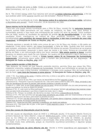 [25]
sobrevindo a Cristo tal como a Adão. Cristo e a igreja teriam sido deixados sem esperança". S.D.A.
Bible Commentary, vol. 5, p. 1131.5.
No 8. "Ele (Cristo) tomou sobre Sua natureza sem pecado a nossa natureza pecaminosa, a fim de
que pudesse saber como socorrer aqueles que são tentados". Medical Ministry, p. 181.7.
No 9. "Pensai na humilhação de Cristo. Ele tomou sobre Si a natureza a humana caída, sofredora
e degradada pelo pecado". Youth Instructor, 20 de dezembro de 1900.
Jesus nasceu na lei da Hereditariedade
"Teria sido uma quase infinita humilhação para o Filho de Deus, revestir-Se da natureza humana
mesmo quando Adão permanecia em seu estado de inocência, no Éden. Mas Jesus aceitou a
humanidade quando a raça havia sido enfraquecida por quatro mil anos de pecado. Como qualquer
filho de Adão, aceitou os resultados da operação da grande lei da hereditariedade. O que estes
resultados foram, manifesta-se na história de Seus ancestrais terrestres. Veio com essa
hereditariedade para partilhar de nossas dores e tentações, e dar-nos o exemplo de uma vida
impecável.” O Desejado de Todas as Nações, pág. 49.
“Satanás apontara o pecado de Adão como prova de que a lei de Deus era injusta, e não podia ser
obedecida. Cristo devia redimir, em nossa humanidade, a falha de Adão. Quando este fora vencido
pelo tentador, entretanto, não tinha sobre si nenhum dos efeitos do pecado. Encontrava-se na pujança
da perfeita varonilidade, possuindo o pleno vigor da mente e do corpo. Achava-se circundado das
glórias do Éden, e em comunicação diária com seres celestiais. Não assim quanto a Jesus, quando
penetrou no deserto para medir-Se com Satanás. Por quatro mil anos estivera a raça a decrescer em
forças físicas, vigor mental e moral; e Cristo tomou sobre Si as fraquezas da humanidade
degenerada. Unicamente assim podia salvar o homem das profundezas de sua degradação.” O
Desejado de Todas as Nações, pág. 117.
Jesus poderia perder a Vida Eterna
“Não obstante, ao mundo em que Satanás pretendia domínio, permitiu Deus que viesse Seu Filho,
impotente criancinha, sujeito à fraqueza da humanidade. Permitiu que enfrentasse os perigos da vida
em comum com toda a alma humana, combatesse o combate como qualquer filho da humanidade o
tem de fazer, com risco de fracasso e ruína eterna.” O Desejado de Todas as Nações, pág. 49.
(João 1:14) - E o Verbo se fez carne, e habitou entre nós, e vimos a sua glória, como a glória do unigênito do Pai,
cheio de graça e de verdade.
(Romanos 1:3) - Acerca de seu Filho, que nasceu da descendência de Davi segundo a carne,
(Romanos 8:3) - Porquanto o que era impossível à lei, visto como estava enferma pela carne, Deus, enviando o seu
Filho em semelhança da carne do pecado, pelo pecado condenou o pecado na carne;
(I Pedro 4:1) - ORA, pois, já que Cristo padeceu por nós na carne, armai-vos também vós com este pensamento, que
aquele que padeceu na carne já cessou do pecado;
(Hebreus 2:14) - E, visto como os filhos participam da carne e do sangue, também ele participou das mesmas coisas,
para que pela morte aniquilasse o que tinha o império da morte, isto é, o diabo;
(Hebreus 2:16) - Porque, na verdade, ele não tomou os anjos, mas tomou a descendência de Abraão.
(Hebreus 2:17) - Por isso convinha que em tudo fosse semelhante aos irmãos, para ser misericordioso e fiel sumo
sacerdote naquilo que é de Deus, para expiar os pecados do povo.
(Hebreus 5:7) - O qual, nos dias da sua carne, oferecendo, com grande clamor e lágrimas, orações e súplicas ao que
o podia livrar da morte, foi ouvido quanto ao que temia.
(Hebreus 5:8) - Ainda que era Filho, aprendeu a obediência, por aquilo que padeceu.
(Romanos 9:5) - Dos quais são os pais, e dos quais é Cristo segundo a carne, o qual é sobre todos, Deus bendito
eternamente. Amém.
Uma das causas da degradação atual da Igreja:
Uma das causas da degradação atual da IASD é a infiltração jesuíta. O Ex-jesuíta Alberto Rivera,no
primeiro fascículo da “série Alberto”, (veja em WWW.chick.com), conta o seguinte:com o passar dos
anos eu me infiltrei em centenas de igrejas e organizações. Por volta de 1550DC, os jesuítas
começaram a se infiltrar em cada religião e denominação. Eles ainda continuam fazendo isto hoje de
um modo muito mais sofisticado, graças ao movimento ecumênico-carismático e algumas igrejas
fundamentalistas.
No quinto fascículo da série Alberto ele diz: Devido a minha experiência em espionagem, fui
 