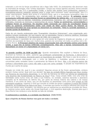 [26]
ordenado a unir-me às forças ecumênicas sob o Papa João XXIII. Os protestantes não deveriam mais
se chamados de hereges, mas “irmãos separados”. Graças aos nossos agentes secretos, temos entrado
silenciosamente nas Tv’s e publicações cristãs, e temos sido aceitos como professores, pastores e
evangelistas.estamos pregando somente amor e união para promover maior aproximação. Isto é o
nosso reavivamento. Nossa obra prima é a terceira força, que é o movimento carismático! Esta é a
ponte com Roma. Os protestantes tem aceitado tudo de braços abertos. O primeiro grupo
protestante infiltrado pelos jesuítas foram os adventistas do sétimo dia, e do evangelho pleno.
Depois fomos para os batistas, metodistas, presbiterianos, luteranos, etc., até que todos eles foram
infiltrados, incluindo os mórmons e testemunhas de Jeová. Todos os seminários, universidades e
colégios foram os próximos. Os jesuítas estão vencendo por meio da conciliação! Quase
todos os pastores protestantes estão com medo de falar contra Roma. Se falarem os
(jesuítas)colocados em suas igrejas os atacariam no comando. “Esta é a grande apostasia, a
grande queda de Babilônia”.
Carta de um Jesuíta endereçada para “Evangelistic Literature Enterprises”, uma organização anti-
católica romana constituída, em sua maioria, por ex-sacerdotes, freiras e obreiros católicos, localizada
na Austrália, foi datada em 1º de dezembro de 1984, diz o seguinte:
“como professor e sacerdote de uma igreja em uma escola da Inglaterra dirigida por jesuítas, e um
membro da sociedade de Jesus por muitos anos, gostaria de concordar em todos os pontos com o Dr.
Alberto Rivera. O Principal objetivo de nossa organização tem sido dirigido contra uma igreja
cristã, a qual nós já temos infiltrado completamente. Eles são a Igreja remanescente de
Apocalipse 12 verso 17 e Apocalipse 14 verso 12”.
O grande conflito de EGW pg.389 diz- Quando ensinadores fiéis expõem a Palavra de Deus,
levantam-se homens de saber, pastores que professam compreender as Escrituras, e denunciam a
doutrina sã como heresia, desviando assim os inquiridores da verdade. Não fosse o caso de se achar o
mundo fatalmente embriagado com o vinho de Babilônia, e multidões seriam convencidas e
convertidas pelas verdades claras e penetrantes da Palavra de Deus. Mas, a fé religiosa parece tão
confusa e discordante que o povo não sabe o que crer como verdade. O pecado da impenitência do
mundo jaz à porta da igreja.
Prezado (a) irmão (ã), qual é o seu veredicto? Algumas provas já lhe foram apresentadas, embora
existam muitas outras. Qual será sua decisão? Do lado da verdade Bíblica Sagrada que Deus revelou
aos Pioneiros do movimento Adventista, ou do lado da liderança da IASD que afirma ter estabelecido
uma doutrina não fundamentada na Palavra de Deus? Hoje, nossa amada IASD, vive uma crise de
identidade como nunca viveu em toda a sua história; na verdade, estamos beirando o abandono
completo da fé Adventista do Sétimo Dia, por parte da imensa maioria dos Líderes e de nossos
membros. E em nome de Jesus, que um dia levantou os adventistas como povo para pregar as três
mensagens angélicas, rogamos a você que convide os irmãos da igreja a voltarem à crença dos nossos
pioneiros, ao fundamento da Palavra de Deus. O exemplo que temos na história referente aos juízos de
Deus que caíram sobre Jerusalém, nos adverte que se rejeitarmos as advertências enviadas por Deus,
os mesmos juízos cairão sobre nós (Israel Espiritual), e virá repentina destruição. Oramos para que o
Deus Eterno nos conduza a uma decisão ao lado da verdade.
E conhecereis a verdade, e a verdade vos libertará. (João 8:32)
Que o Espírito de Nosso Senhor nos guie em toda a verdade.
 