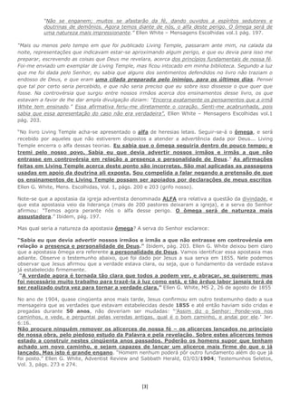 [3]
“Não se enganem; muitos se afastarão da fé, dando ouvidos a espíritos sedutores e
doutrinas de demônios. Agora temos diante de nós, o alfa deste perigo. O ômega será de
uma natureza mais impressionante.” Ellen White – Mensagens Escolhidas vol.1 pág. 197.
“Mais ou menos pelo tempo em que foi publicado Living Temple, passaram ante mim, na calada da
noite, representações que indicavam estar-se aproximando algum perigo, e que eu devia para isso me
preparar, escrevendo as coisas que Deus me revelara, acerca dos princípios fundamentais de nossa fé.
Foi-me enviado um exemplar de Living Temple, mas ficou intocado em minha biblioteca. Segundo a luz
que me foi dada pelo Senhor, eu sabia que alguns dos sentimentos defendidos no livro não traziam o
endosso de Deus, e que eram uma cilada preparada pelo inimigo, para os últimos dias. Pensei
que tal por certo seria percebido, e que não seria preciso que eu sobre isso dissesse o que quer que
fosse. Na controvérsia que surgiu entre nossos irmãos acerca dos ensinamentos desse livro, os que
estavam a favor de lhe dar ampla divulgação diziam: "Encerra exatamente os pensamentos que a irmã
White tem ensinado." Essa afirmativa feriu-me diretamente o coração. Senti-me acabrunhada, pois
sabia que essa apresentação do caso não era verdadeira”. Ellen White – Mensagens Escolhidas vol.1
pág. 203.
“No livro Living Temple acha-se apresentado o alfa de heresias letais. Seguir-se-á o ômega, e será
recebido por aqueles que não estiverem dispostos a atender a advertência dada por Deus... Living
Temple encerra o alfa dessas teorias. Eu sabia que o ômega seguiria dentro de pouco tempo; e
tremi pelo nosso povo. Sabia eu que devia advertir nossos irmãos e irmãs a que não
entrasse em controvérsia em relação a presença e personalidade de Deus.” As afirmações
feitas em Living Temple acerca deste ponto são incorretas. São mal aplicadas as passagens
usadas em apoio da doutrina ali exposta. Sou compelida a falar negando a pretensão de que
os ensinamentos de Living Temple possam ser apoiados por declarações de meus escritos.
Ellen G. White, Mens. Escolhidas, Vol. 1, págs. 200 e 203 (grifo nosso).
Note-se que a apostasia da igreja adventista denominada ALFA era relativa a questão da divindade, e
que esta apostasia veio da liderança (mais de 200 pastores deixaram a igreja), e a serva do Senhor
afirmou: “Temos agora perante nós o alfa desse perigo. O ômega será de natureza mais
assustadora.” Ibidem, pág. 197.
Mas qual seria a natureza da apostasia ômega? A serva do Senhor esclarece:
“Sabia eu que devia advertir nossos irmãos e irmãs a que não entrasse em controvérsia em
relação a presença e personalidade de Deus.” Ibidem, pág. 203. Ellen G. White deixou bem claro
que a apostasia ômega era referente a personalidade de Deus. Vamos identificar essa apostasia mas
adiante. Observe o testemunho abaixo, que foi dado por Jesus a sua serva em 1855. Nele podemos
observar que Jesus afirmou que a verdade estava clara, ou seja, que o fundamento da verdade estava
já estabelecido firmemente.
“A verdade agora é tornada tão clara que todos a podem ver, e abraçar, se quiserem; mas
foi necessário muito trabalho para trazê-la à luz como está, e tão árduo labor jamais terá de
ser realizado outra vez para tornar a verdade clara.” Ellen G. White, MS 2, 26 de agosto de 1855
No ano de 1904, quase cinqüenta anos mais tarde, Jesus confirmou em outro testemunho dado a sua
mensageira que as verdades que estavam estabelecidas desde 1855 e até então haviam sido cridas e
pregadas durante 50 anos, não deveriam ser mudadas: “’Assim diz o Senhor: Ponde-vos nos
caminhos, e vede, e perguntai pelas veredas antigas, qual é o bom caminho, e andai por ele.’ Jer.
6:16.
Não procure ninguém remover os alicerces de nossa fé – os alicerces lançados no princípio
de nossa obra, pelo piedoso estudo da Palavra e pela revelação. Sobre estes alicerces temos
estado a construir nestes cinqüenta anos passados. Poderão os homens supor que tenham
achado um novo caminho, e sejam capazes de lançar um alicerce mais firme do que o já
lançado. Mas isto é grande engano. “Homem nenhum poderá pôr outro fundamento além do que já
foi posto.” Ellen G. White, Adventist Review and Sabbath Herald, 03/03/1904; Testemunhos Seletos,
Vol. 3, págs. 273 e 274.
 