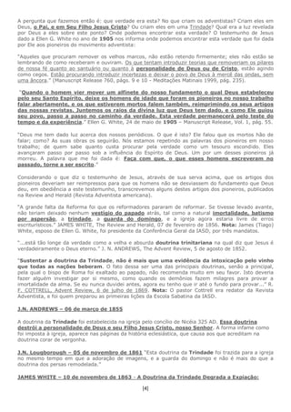 [4]
A pergunta que fazemos então é: que verdade era esta? No que criam os adventistas? Criam eles em
Deus, o Pai, e em Seu Filho Jesus Cristo? Ou criam eles em uma Trindade? Qual era a luz revelada
por Deus a eles sobre este ponto? Onde podemos encontrar esta verdade? O testemunho de Jesus
dado a Ellen G. White no ano de 1905 nos informa onde podemos encontrar esta verdade que foi dada
por Ele aos pioneiros do movimento adventista:
“Aqueles que procuram remover os velhos marcos, não estão retendo firmemente; eles não estão se
lembrando de como receberam e ouviram. Os que tentam introduzir teorias que removeriam os pilares
de nossa fé quanto ao santuário ou quanto à personalidade de Deus ou de Cristo, estão agindo
como cegos. Estão procurando introduzir incertezas e deixar o povo de Deus à mercê das ondas, sem
uma âncora.” (Manuscript Release 760, págs. 9 e 10 - Meditações Matinais 1999, pág. 235).
“Quando o homem vier mover um alfinete do nosso fundamento o qual Deus estabeleceu
pelo seu Santo Espírito, deixe os homens de idade que foram os pioneiros no nosso trabalho
falar abertamente, e os que estiverem mortos falem também, reimprimindo os seus artigos
das nossas revistas. Juntemos os raios da divina luz que Deus tem dado, e como Ele guiou
seu povo, passo a passo no caminho da verdade. Esta verdade permanecerá pelo teste do
tempo e da experiência.” Ellen G. White, 24 de maio de 1905 – Manuscript Release, Vol. 1, pág. 55.
“Deus me tem dado luz acerca dos nossos periódicos. O que é isto? Ele falou que os mortos hão de
falar; como? As suas obras os seguirão. Nós estamos repetindo as palavras dos pioneiros em nosso
trabalho; de quem sabe quanto custa procurar pela verdade como um tesouro escondido. Eles
avançaram passo por passo sob a influência do Espírito de Deus. Um por um desses pioneiros já
morreu. A palavra que me foi dada é: Faça com que, o que esses homens escreveram no
passado, torne a ser escrito.”
Considerando o que diz o testemunho de Jesus, através de sua serva acima, que os artigos dos
pioneiros deveriam ser reimpressos para que os homens não se desviassem do fundamento que Deus
deu, em obediência a este testemunho, transcrevemos alguns destes artigos dos pioneiros, publicados
na Review and Herald (Revista Adventista americana).
“A grande falta da Reforma foi que os reformadores pararam de reformar. Se tivesse levado avante,
não teriam deixado nenhum vestígio do papado atrás, tal como a natural imortalidade, batismo
por aspersão, a trindade, a guarda do domingo, e a igreja agora estaria livre de erros
escriturísticos.” JAMES WHITE, The Review and Herald, 07 de fevereiro de 1856. Nota: James (Tiago)
White, esposo de Ellen G. White, foi presidente da Conferência Geral da IASD, por três mandatos.
“...está tão longe da verdade como a velha e absurda doutrina trinitariana na qual diz que Jesus é
verdadeiramente o Deus eterno.” J. N. ANDREWS, The Advent Review, 5 de agosto de 1852.
“Sustentar a doutrina da Trindade, não é mais que uma evidência da intoxicação pelo vinho
que todas as nações beberam. O fato dessa ser uma das principais doutrinas, senão a principal,
pela qual o bispo de Roma foi exaltado ao papado, não recomenda muito em seu favor. Isto deveria
fazer alguém investigar por si mesmo, como quando os demônios fazem milagres para provar a
imortalidade da alma. Se eu nunca duvidei antes, agora eu tenho que ir até o fundo para provar...” R.
F. COTTRELL, Advent Review, 6 de julho de 1869. Nota: O pastor Cottrell era redator da Revista
Adventista, e foi quem preparou as primeiras lições da Escola Sabatina da IASD.
J.N. ANDREWS – 06 de março de 1855
A doutrina da Trindade foi estabelecida na igreja pelo concílio de Nicéia 325 AD. Essa doutrina
destrói a personalidade de Deus e seu Filho Jesus Cristo, nosso Senhor. A forma infame como
foi imposta à igreja, aparece nas páginas da história eclesiástica, que causa aos que acreditam na
doutrina corar de vergonha.
J.N. Lougborough – 05 de novembro de 1861 “Esta doutrina da Trindade foi trazida para a igreja
no mesmo tempo em que a adoração de imagens, e a guarda do domingo e não é mais do que a
doutrina dos persas remodelada.”
JAMES WHITE – 10 de novembro de 1863 - A Doutrina da Trindade Degrada a Expiação:
 