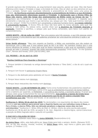 [5]
O grande equívoco dos trinitarianos, ao argumentarem esse assunto, parece ser esse: Eles não fazem
diferença entre negar a Trindade e negar a divindade de Cristo. Eles só vêem os dois extremos em que
está a verdade; tomam cada expressão referente à preexistência de Cristo como uma prova da
Trindade. As Escrituras ensinam abundantemente a preexistência de Cristo e a sua divindade,
mas são inteiramente silenciosas quando à Trindade. A declaração que o Divino Filho de
Deus não morre, está tão longe dos ensinamentos da Bíblia como as trevas da luz. Eu
perguntaria aos trinitarianos: A qual das duas naturezas devemos a redenção? A resposta seria
obviamente a natureza que morre e que derramou seu sangue por nós; “pela qual tivemos redenção
pelo seu sangue”. Então fica evidente que unicamente a natureza humana morre, e o nosso redentor
é unicamente humano. O Divino Filho de Deus não teve parte na nossa salvação, pela qual não
morreu e nem sofreu. Eu estava certo, quando disse que a doutrina da Trindade degrada a
expiação, trazendo o sacrifício, o sangue pelo qual fomos comprados, para baixo num padrão de
comprometimento.
JAMES WHITE – 06 de julho de 1869 “Que uma pessoa seja três pessoas, e que três pessoas sejam
uma só pessoa, é uma doutrina que nós podemos proclamar ser uma doutrina contrária à razão e ao
senso comum.”
Urias Smith afirmava: “Mas com respeito ao Espírito, a Bíblia usa expressões que não podem se
harmonizar com a idéia que é uma pessoa igual ao Pai e ao Filho. Ao contrário mostra que é uma
divina influência de ambos; o meio pelo qual se fazem representar e pelo qual se manifesta o poder
através de todo o universo, quando não estão pessoalmente presentes.”Urias Smith, “In the Question
Chair”, Review and Herald, LXVII (28/10/1890), 664.
J.B. FRISBIE – 04 de abril de 1854
“Razões Católicas Para Guardar o Domingo”
1. Porque também é chamado na antiga denominação Romana o “Dies Solis”, o dia do sol o qual era
sagrado.
2. Porque é em louvor à santíssima Virgem Maria.
3. Porque é o dia dedicado pelos apóstolos em louvor à Santa Trindade.
4. Porque Jesus nasceu num domingo.
5. Porque Jesus ressuscitou dos mortos num domingo.
TIAGO WHITE – 12 DE SETEMBRO DE 1854 “Como erros fundamentais nós poderíamos classificar
como este falso sábado [o domingo], outros erros que os protestantes trouxeram da Igreja Católica,
como o batismo por aspersão, A TRINDADE, a consciência dos mortos, o tormento eterno. O grupo que
abraçou estes erros fundamentais fez isso ignorantemente, mas poderia a Igreja de Cristo levar
junto de si estes erros até as cenas do julgamento que há de vir sobre o mundo? Nós
acreditamos que não.” Review and Herald, 12 de setembro de 1854.
Guilherme C. White 30 de abril de 1935 “As declarações e os argumentos de alguns dos nossos
ministros em seu esforço para provar que o Espírito Santo era um indivíduo como é Deus, o
Pai e Cristo, o eterno Filho, têm me deixado perplexo e algumas vezes eles me tem
entristecidos.” Guilherme C. White (filho de Ellen G. White), trecho da carta escrita pelo pastor
Guilherme em 30 de abril de 1935, ao pastor H. W. Carr. Seguindo a mesma lógica, vamos transcrever
a posição da Bíblia Sagrada sobre o assunto em questão:
O QUE DIZ A PALAVRA DE DEUS :
Ouve, Israel, o SENHOR nosso Deus é o único SENHOR (Deuteronômio 6:4)
Ao único Deus, sábio, seja dada glória por Jesus Cristo para todo o sempre. Amém. (Romanos 16:27)
Ora, ao Rei dos séculos, imortal, invisível, ao único Deus sábio, seja honra e glória para todo o
sempre. (I Timóteo 1:17)
 