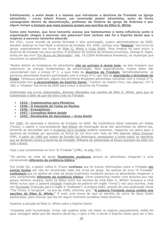 [7]
Infelizmente, o autor deste é o mesmo que introduziu a doutrina da Trindade na Igreja
adventista - Leroy Edwin Froom, um renomado pastor adventista, autor de livros
consagrados dentro da denominação, professor de história da igreja da Andrews e por
algum tempo o homem que mais possuía acesso aos escritos de Ellen G. White.
Como este homem, que teve tamanho acesso aos testemunhos e tanta influência junto à
organização chegou a escrever tais palavras? Com certeza não foi o Espírito Santo que o
inspirou a escrever tamanho absurdo.
Em 1931, numa reunião de portas fechadas e sem autorização, quatro administradores da IASD,
decidem publicar no Year Book a doutrina da trindade. Em 1940, começa uma “limpeza” nos livros da
igreja, especialmente nos livros de Ellen G. White e Urias Smith. Essa limpeza foi para incluir a
doutrina da trindade nos seus escritos. O professor de história da Andrews University, George R. Night,
conta em seu livro “Em Busca de Identidade”, pág. 16 (CASA Publicadora Brasileira), as mudanças que
ocorreram no adventismo.
“Muitos dentre os fundadores do adventismo não se uniriam à igreja hoje, se eles tivessem que
subscrever as crenças fundamentais da denominação. Mais especialmente, muitos deles não
concordariam com a crença nº 2, a qual trata da doutrina da Trindade. Semelhantemente, os
pioneiros adventistas ficariam perturbados com a crença nº 4, que fala da eternidade e divindade de
Cristo. Tampouco poderiam, alguns dos primeiros dirigentes adventistas concordar com a crença nº 5,
relacionada com a personalidade do Espírito Santo.” Conferir no mesmo livro, nas páginas, 157 à
160, a “limpeza” nos livros da IASD para incluir a doutrina da Trindade.
Confirmado nos Livros relacionados, diversas alterações nos escritos de Ellen G. White, para que se
sustentasse a idéia de que ela teria crido na Trindade.
 1923 - Testemunhos para Ministros
 1940 - O Desejado de Todas as Nações
 1946 - Evangelismo
 1957 - Conselhos Sobre Saúde
 1942 - Revelações do Apocalipse – Urias Smith
Em 1980, foi aprovada a doutrina da trindade na IASD. Na Conferência Geral realizada em Dallas
(Texas), o pastor e vice-presidente Neil Wilson da Associação Geral dos adventistas do sétimo dia,
temendo as discussões que a mudança para trindade poderia ocasionar, maquinou um plano para a
doutrina da trindade ser aprovada na forma de um livro com mais de 450 páginas (Nisto Cremos/
CPB). A partir de 1980 por ordem da Divisão Sul Americana, começaram a cortar todos os membros
que se declaram contra a doutrina da trindade. Milhares de adventistas já foram expulsos da IASD em
todo o Brasil.
Veja o que encontramos no livro “A Trindade” (CPB), na pág. 221:
“Os pontos de vista da igreja finalmente mudaram porque os adventistas chegaram a uma
compreensão diferente da evidência bíblica.”
Ora irmão (ã), o pastor LeRoy E. Froom confessa que foi buscar informações sobre a Trindade em
outras fontes por não ter encontrado nada nos livros da igreja. Os autores do livro “A Trindade”
confessam que os pontos de vista da igreja finalmente mudaram porque os adventistas chegaram a
uma compreensão diferente da evidência bíblica. Como poderemos aceitar uma doutrina que não
possui nenhum amparo, tanto na Bíblia como nos escritos da irmã Ellen G. White? Inclusive a irmã
White nunca usou a palavra trindade (tradução da palavra em inglês “trinity”) nos seus escritos, mas
sim Divindade (tradução para o inglês é “Godhead”). A própria IASD, através de uma publicação oficial
“The Trinity in Scripture”, no ano de 1999, informou que: “A palavra Trindade nunca existiu nos
escritos de Ellen G. White.” É mais uma prova de que os escritos da serva de Deus foram
adulterados, para insinuar que ela em algum momento acreditou nesta doutrina.
Vejamos a posição de Ellen G. White sobre o Espírito Santo:
“Impedido pela humanidade, Cristo não poderia estar em todos os lugares pessoalmente, então foi
para vantagem deles que Ele deveria deixá-los, ir para o Pai, e enviar o Espírito Santo para ser o Seu
 