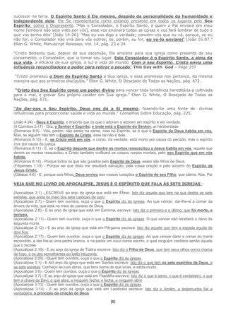 [8]
sucessor na terra. O Espírito Santo é Ele mesmo, despido da personalidade da humanidade e
independente dela. Ele Se representaria como estando presente em todos os lugares pelo Seu
Espírito, como o Onipresente. ‘Mas o Consolador, o Espírito Santo, a quem o Pai enviará em meu
nome [embora não seja visto por vós], esse vos ensinará todas as coisas e vos fará lembrar de tudo o
que vos tenho dito’ [João 14:26]. ‘Mas eu vos digo a verdade; convém-vos que eu vá, porque, se eu
não for, o Consolador não virá para vós outros; se, porém, eu for, eu vo-lo enviarei’ [João 16:07.”
Ellen G. White, Manuscript Releases, Vol. 14, pág. 23 e 24.
"Cristo declarou que, depois de sua ascensão, Ele enviaria para sua igreja como presente de seu
coroamento, o Consolador, que ia tomar seu lugar. Este Consolador é o Espírito Santo, a alma da
sua vida, a eficácia de sua igreja, a luz e vida do mundo. Com o seu Espírito, Cristo envia uma
influência reconciliadora e poder para retirar o pecado" This Day with God – Page 257
“Cristo prometeu o Dom do Espírito Santo a Sua igreja, e essa promessa nos pertence, da mesma
maneira que aos primeiros discípulos.” Ellen G. White, O Desejado de Todas as Nações, pág. 672.
“Cristo deu Seu Espírito como um poder divino para vencer toda tendência hereditária e cultivada
para o mal, e gravar Seu próprio caráter em Sua igreja.” Ellen G. White, O Desejado de Todas as
Nações, pág. 671.
“Ao dar-nos o Seu Espírito, Deus nos dá a Si mesmo, fazendo-Se uma fonte de divinas
influências para proporcionar saúde e vida ao mundo." Conselhos Sobre Educação, pág. 225.
(João 4:24) - Deus é Espírito, e importa que os que o adoram o adorem em espírito e em verdade.
(II Corintios 3:17) - Ora, o Senhor é Espírito; e onde está o Espírito do Senhor, aí há liberdade
(Romanos 8:9) - Vós, porém, não estais na carne, mas no Espírito, se é que o Espírito de Deus habita em vós.
Mas, se alguém não tem o Espírito de Cristo, esse tal não é dele.
(Romanos 8:10) - E, se Cristo está em vós, o corpo, na verdade, está morto por causa do pecado, mas o espírito
vive por causa da justiça.
(Romanos 8:11) - E, se o Espírito daquele que dentre os mortos ressuscitou a Jesus habita em vós, aquele que
dentre os mortos ressuscitou a Cristo também vivificará os vossos corpos mortais, pelo seu Espírito que em vós
habita.
(Romanos 8:14) - Porque todos os que são guiados pelo Espírito de Deus, esses são filhos de Deus.
(Filipenses 1:19) - Porque sei que disto me resultará salvação, pela vossa oração e pelo socorro do Espírito de
Jesus Cristo,
(Gálatas 4:6) - E, porque sois filhos, Deus enviou aos vossos corações o Espírito de seu Filho, que clama: Aba, Pai
VEJA QUE NO LIVRO DO APOCALIPSE, JESUS É O ESPÍRITO QUE FALA ÀS SETE IGREJAS :
(Apocalipse 2:1) - ESCREVE ao anjo da igreja que está em Éfeso: Isto diz aquele que tem na sua destra as sete
estrelas, que anda no meio dos sete castiçais de ouro:
(Apocalipse 2:7) - Quem tem ouvidos, ouça o que o Espírito diz às igrejas: Ao que vencer, dar-lhe-ei a comer da
árvore da vida, que está no meio do paraíso de Deus.
(Apocalipse 2:8) - E ao anjo da igreja que está em Esmirna, escreve: Isto diz o primeiro e o último, que foi morto, e
reviveu:
(Apocalipse 2:11) - Quem tem ouvidos, ouça o que o Espírito diz às igrejas: O que vencer não receberá o dano da
segunda morte.
(Apocalipse 2:12) - E ao anjo da igreja que está em Pérgamo escreve: Isto diz aquele que tem a espada aguda de
dois fios:
(Apocalipse 2:17) - Quem tem ouvidos, ouça o que o Espírito diz às igrejas: Ao que vencer darei a comer do maná
escondido, e dar-lhe-ei uma pedra branca, e na pedra um novo nome escrito, o qual ninguém conhece senão aquele
que o recebe.
(Apocalipse 2:18) - E ao anjo da igreja de Tiatira escreve: Isto diz o Filho de Deus, que tem seus olhos como chama
de fogo, e os pés semelhantes ao latão reluzente:
(Apocalipse 2:29) - Quem tem ouvidos, ouça o que o Espírito diz às igrejas.
(Apocalipse 3:1) - E AO anjo da igreja que está em Sardes escreve: Isto diz o que tem os sete espíritos de Deus, e
as sete estrelas: Conheço as tuas obras, que tens nome de que vives, e estás morto.
(Apocalipse 3:6) - Quem tem ouvidos, ouça o que o Espírito diz às igrejas.
(Apocalipse 3:7) - E ao anjo da igreja que está em Filadélfia escreve: Isto diz o que é santo, o que é verdadeiro, o que
tem a chave de Davi; o que abre, e ninguém fecha; e fecha, e ninguém abre:
(Apocalipse 3:13) - Quem tem ouvidos, ouça o que o Espírito diz às igrejas.
(Apocalipse 3:14) - E ao anjo da igreja que está em Laodicéia escreve: Isto diz o Amém, a testemunha fiel e
verdadeira, o princípio da criação de Deus:
 