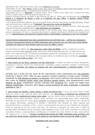 [9]
(Apocalipse 3:22) - Quem tem ouvidos, ouça o que o Espírito diz às igrejas.
(Apocalipse 22:16) - Eu, Jesus, enviei o meu anjo, para vos testificar estas coisas nas igrejas. Eu sou
a raiz e a geração de Davi, a resplandecente estrela da manhã.
(Apocalipse 22:17) - O Espírito e a esposa dizem: Vem. E quem ouve, diga: Vem. E quem tem sede,
venha; e quem quiser, tome de graça da água da vida.
Existem inúmeros textos da Bíblia e dos escritos de Ellen G. White que comprovam que o Espírito
Santo é o Espírito de Deus, o Pai, e o Espírito de Seu Filho, o Senhor Jesus Cristo.
Perguntamos então:
- Se a igreja adventista publicou em sua principal revista, Review and Herald, durante 50 anos, artigos
que afirmavam que a doutrina da “trindade” faz parte do vinho de Babilônia;
- Se de acordo com os testemunhos os pontos principais da fé, mantidos durante estes 50 anos,
estavam firmemente estabelecidos e não deveriam ser mudados;
- Se os crentes estavam em harmonia quanto a sua crença, após estes 50 anos passados; Quem
estava interessado em fazer a mudança doutrinária na Igreja Adventista do Sétimo Dia, fazendo com
que ela abandonasse sua doutrina original sobre a Divindade e passasse a crer na Trindade?
PRINCÍPIOS FUNDAMENTAIS DOS ADVENTISTAS DO SÉTIMO DIA – ANTES DA MUDANÇA
(Crença Fundamental oficial da IASD publicada pela primeira vez em 1872 por Uriah Smith,
repetida em todos os Year Books entre os anos de 1889 e 1914).
Os adventistas do Sétimo Dia não possuem credo além da Bíblia; porém, sustentam um certo
número de pontos bem definidos de fé, pelos quais estão preparados para dar “a todo homem que
pedir” uma razão de sua fé. As seguintes proposições podem ser entendidas como um resumo dos
principais traços de sua fé religiosa, sobre os quais existe, na medida do que é conhecido, completa
unanimidade por todo o corpo. Eles crêem:
1. Que existe um só Deus, pessoal, um Ser Espiritual, o Criador de todas as coisas, Onipotente,
Onisciente, e Eterno; Infinito em conhecimento, santidade, justiça, bondade, verdade e misericórdia;
imutável, e presente em todos os lugares por seu representante, o Espírito Santo. Salmo
139:7.
perceba que o texto diz que Deus Se faz representar como onipresente por Seu Espírito,
conforme o Salmo 139:7. Não há aqui qualquer menção implícita à crença numa Trindade,
composta de três deuses co-iguais e co-eternos. Leia-o para confirmar que nossos pioneiros
não criam no Espírito Santo como uma terceira pessoa divina, mas simplesmente como
Espírito de Deus, substantivo comum indicado pelo pronome "it", usado em inglês para
objetos indefinidos, enquanto para Deus e seres humanos do sexo masculino, o pronome
utilizado é "He".]
2. Que existe um Senhor, Jesus Cristo, o Filho do Eterno Pai, o único por quem foram criadas
todas as coisas, e por meio de quem elas existem; que ele tomou a natureza da semente de
Abraão para a redenção de nossa raça caída; que ele residiu entre os homens, cheio de graça e
verdade, viveu nosso exemplo, morreu nosso sacrifício, foi ressuscitado para nossa justificação,
ascendeu ao alto para ser nosso único mediador no santuário celestial, onde através dos méritos de
seu sangue derramado, assegurou o perdão e absolvição dos pecados de todos aqueles que
persistentemente se achegam a Ele; e como o encerramento de parte do seu trabalho de sacerdote,
antes de assentar-se em seu trono como Rei, ele realizará a expiação por todos eles, e todos os
pecados deles cometidos fora do santuário serão apagados (atos 3:19), como mostrado no serviço do
sacerdócio levítico, o qual apontava e prefigurava o ministério de nosso Senhor no Céu. Veja Levítico
16; Hebreus 8:4, 5; 9:6, 7. (Crença Fundamental oficial da IASD publicada pela primeira vez
em 1872 por Uriah Smith, repetida em todos os Year Books entre os anos de 1889 e 1914).
MUDANÇA EM 1931 PARA:
 