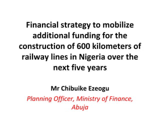 Financial strategy to mobilize
additional funding for the
construction of 600 kilometers of
railway lines in Nigeria over the
next five years
Mr Chibuike Ezeogu
Planning Officer, Ministry of Finance,
Abuja
 