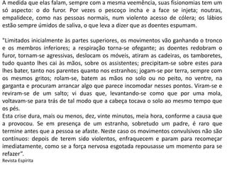 A medida que elas falam, sempre com a mesma veemência, suas fisionomias tem um 
só aspecto: o do furor. Por vezes o pescoço incha e a face se injeta; noutras, 
empalidece, como nas pessoas normais, num violento acesso de cólera; os lábios 
estão sempre úmidos de saliva, o que leva a dizer que as doentes espumam. 
"Limitados inicialmente às partes superiores, os movimentos vão ganhando o tronco 
e os membros inferiores; a respiração torna-se ofegante; as doentes redobram o 
furor, tornam-se agressivas, deslocam os móveis, atiram as cadeiras, os tamboretes, 
tudo quanto lhes cai às mãos, sobre os assistentes; precipitam-se sobre estes para 
lhes bater, tanto nos parentes quanto nos estranhos; jogam-se por terra, sempre com 
os mesmos gritos; rolam-se, batem as mãos no solo ou no peito, no ventre, na 
garganta e procuram arrancar algo que parece incomodar nesses pontos. Viram-se e 
reviram-se de um salto; vi duas que, levantando-se como que por uma mola, 
voltavam-se para trás de tal modo que a cabeça tocava o solo ao mesmo tempo que 
os pés. 
Esta crise dura, mais ou menos, dez, vinte minutos, meia hora, conforme a causa que 
a provocou. Se em presença de um estranho, sobretudo um padre, é raro que 
termine antes que a pessoa se afaste. Neste caso os movimentos convulsivos não são 
contínuos: depois de terem sido violentos, enfraquecem e param para recomeçar 
imediatamente, como se a força nervosa esgotada repousasse um momento para se 
refazer”. 
Revista Espírita 
 