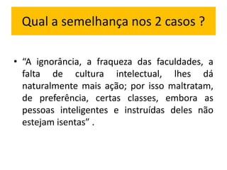 Qual a semelhança nos 2 casos ? 
• “A ignorância, a fraqueza das faculdades, a 
falta de cultura intelectual, lhes dá 
naturalmente mais ação; por isso maltratam, 
de preferência, certas classes, embora as 
pessoas inteligentes e instruídas deles não 
estejam isentas” . 
 
