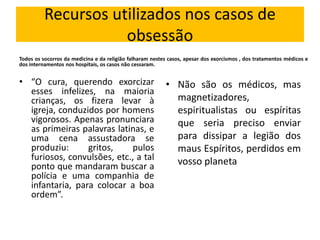 Recursos utilizados nos casos de 
obsessão 
Todos os socorros da medicina e da religião falharam nestes casos, apesar dos exorcismos , dos tratamentos médicos e 
dos internamentos nos hospitais, os casos não cessaram. 
• “O cura, querendo exorcizar 
esses infelizes, na maioria 
crianças, os fizera levar à 
igreja, conduzidos por homens 
vigorosos. Apenas pronunciara 
as primeiras palavras latinas, e 
uma cena assustadora se 
produziu: gritos, pulos 
furiosos, convulsões, etc., a tal 
ponto que mandaram buscar a 
polícia e uma companhia de 
infantaria, para colocar a boa 
ordem”. 
• Não são os médicos, mas 
magnetizadores, 
espiritualistas ou espíritas 
que seria preciso enviar 
para dissipar a legião dos 
maus Espíritos, perdidos em 
vosso planeta 
 