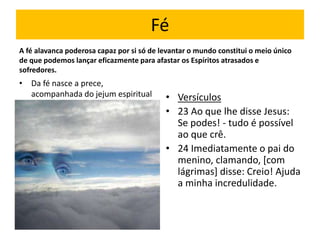 Fé 
A fé alavanca poderosa capaz por si só de levantar o mundo constitui o meio único 
de que podemos lançar eficazmente para afastar os Espíritos atrasados e 
sofredores. 
• Da fé nasce a prece, 
acompanhada do jejum espiritual • Versículos 
• 23 Ao que lhe disse Jesus: 
Se podes! - tudo é possível 
ao que crê. 
• 24 Imediatamente o pai do 
menino, clamando, [com 
lágrimas] disse: Creio! Ajuda 
a minha incredulidade. 
 