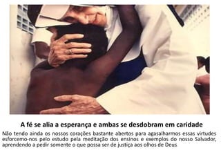 A fé se alia a esperança e ambas se desdobram em caridade 
Não tendo ainda os nossos corações bastante abertos para agasalharmos essas virtudes 
esforcemo-nos pelo estudo pela meditação dos ensinos e exemplos do nosso Salvador, 
aprendendo a pedir somente o que possa ser de justiça aos olhos de Deus. 
 