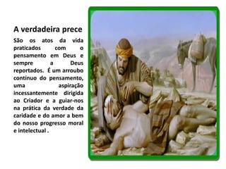 A verdadeira prece 
São os atos da vida 
praticados com o 
pensamento em Deus e 
sempre a Deus 
reportados. É um arroubo 
contínuo do pensamento, 
uma aspiração 
incessantemente dirigida 
ao Criador e a guiar-nos 
na prática da verdade da 
caridade e do amor a bem 
do nosso progresso moral 
e intelectual . 
 