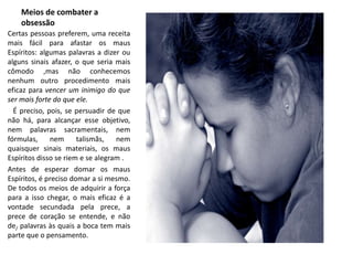Meios de combater a 
obsessão 
Certas pessoas preferem, uma receita 
mais fácil para afastar os maus 
Espíritos: algumas palavras a dizer ou 
alguns sinais afazer, o que seria mais 
cômodo ,mas não conhecemos 
nenhum outro procedimento mais 
eficaz para vencer um inimigo do que 
ser mais forte do que ele. 
É preciso, pois, se persuadir de que 
não há, para alcançar esse objetivo, 
nem palavras sacramentais, nem 
fórmulas, nem talismãs, nem 
quaisquer sinais materiais, os maus 
Espíritos disso se riem e se alegram . 
Antes de esperar domar os maus 
Espíritos, é preciso domar a si mesmo. 
De todos os meios de adquirir a força 
para a isso chegar, o mais eficaz é a 
vontade secundada pela prece, a 
prece de coração se entende, e não 
de/ palavras às quais a boca tem mais 
parte que o pensamento. 
