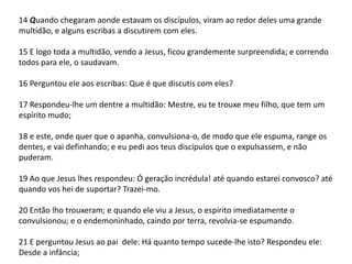 14 Quando chegaram aonde estavam os discípulos, viram ao redor deles uma grande 
multidão, e alguns escribas a discutirem com eles. 
15 E logo toda a multidão, vendo a Jesus, ficou grandemente surpreendida; e correndo 
todos para ele, o saudavam. 
16 Perguntou ele aos escribas: Que é que discutis com eles? 
17 Respondeu-lhe um dentre a multidão: Mestre, eu te trouxe meu filho, que tem um 
espírito mudo; 
18 e este, onde quer que o apanha, convulsiona-o, de modo que ele espuma, range os 
dentes, e vai definhando; e eu pedi aos teus discípulos que o expulsassem, e não 
puderam. 
19 Ao que Jesus lhes respondeu: Ó geração incrédula! até quando estarei convosco? até 
quando vos hei de suportar? Trazei-mo. 
20 Então lho trouxeram; e quando ele viu a Jesus, o espírito imediatamente o 
convulsionou; e o endemoninhado, caindo por terra, revolvia-se espumando. 
21 E perguntou Jesus ao pai dele: Há quanto tempo sucede-lhe isto? Respondeu ele: 
Desde a infância; 
 