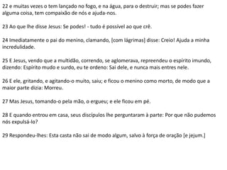 22 e muitas vezes o tem lançado no fogo, e na água, para o destruir; mas se podes fazer 
alguma coisa, tem compaixão de nós e ajuda-nos. 
23 Ao que lhe disse Jesus: Se podes! - tudo é possível ao que crê. 
24 Imediatamente o pai do menino, clamando, [com lágrimas] disse: Creio! Ajuda a minha 
incredulidade. 
25 E Jesus, vendo que a multidão, correndo, se aglomerava, repreendeu o espírito imundo, 
dizendo: Espírito mudo e surdo, eu te ordeno: Sai dele, e nunca mais entres nele. 
26 E ele, gritando, e agitando-o muito, saiu; e ficou o menino como morto, de modo que a 
maior parte dizia: Morreu. 
27 Mas Jesus, tomando-o pela mão, o ergueu; e ele ficou em pé. 
28 E quando entrou em casa, seus discípulos lhe perguntaram à parte: Por que não pudemos 
nós expulsá-lo? 
29 Respondeu-lhes: Esta casta não sai de modo algum, salvo à força de oração [e jejum.] 
 