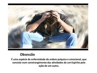 Obsessão 
É uma espécie de enfermidade de ordem psíquica e emocional, que 
consiste num constrangimento das atividades de um Espírito pela 
ação de um outro. 
 