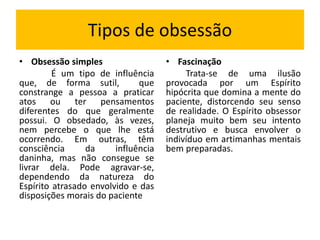 Tipos de obsessão 
• Obsessão simples 
É um tipo de influência 
que, de forma sutil, que 
constrange a pessoa a praticar 
atos ou ter pensamentos 
diferentes do que geralmente 
possui. O obsedado, às vezes, 
nem percebe o que lhe está 
ocorrendo. Em outras, têm 
consciência da influência 
daninha, mas não consegue se 
livrar dela. Pode agravar-se, 
dependendo da natureza do 
Espírito atrasado envolvido e das 
disposições morais do paciente 
• Fascinação 
Trata-se de uma ilusão 
provocada por um Espírito 
hipócrita que domina a mente do 
paciente, distorcendo seu senso 
de realidade. O Espírito obsessor 
planeja muito bem seu intento 
destrutivo e busca envolver o 
indivíduo em artimanhas mentais 
bem preparadas. 
 