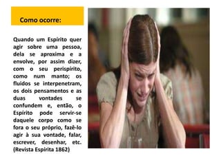 Como ocorre: 
Quando um Espírito quer 
agir sobre uma pessoa, 
dela se aproxima e a 
envolve, por assim dizer, 
com o seu perispírito, 
como num manto; os 
fluidos se interpenetram, 
os dois pensamentos e as 
duas vontades se 
confundem e, então, o 
Espírito pode servir-se 
daquele corpo como se 
fora o seu próprio, fazê-lo 
agir à sua vontade, falar, 
escrever, desenhar, etc. 
(Revista Espírita 1862) 
 
