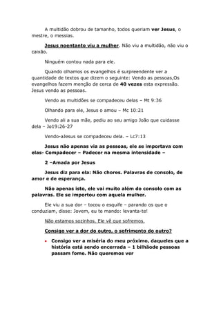A multidão dobrou de tamanho, todos queriam ver Jesus, o
mestre, o messias.
Jesus noentanto viu a mulher. Não viu a multidão, não viu o
caixão.
Ninguém contou nada para ele.
Quando olhamos os evangelhos é surpreendente ver a
quantidade de textos que dizem o seguinte: Vendo as pessoas,Os
evangelhos fazem menção de cerca de 40 vezes esta expressão.
Jesus vendo as pessoas.
Vendo as multidões se compadeceu delas – Mt 9:36
Olhando para ele, Jesus o amou – Mc 10:21
Vendo ali a sua mãe, pediu ao seu amigo João que cuidasse
dela – Jo19:26-27
Vendo-aJesus se compadeceu dela. – Lc7:13
Jesus não apenas via as pessoas, ele se importava com
elas- Compadecer – Padecer na mesma intensidade –
2 –Amada por Jesus
Jesus diz para ela: Não chores. Palavras de consolo, de
amor e de esperança.
Não apenas isto, ele vai muito além do consolo com as
palavras. Ele se importou com aquela mulher.
Ele viu a sua dor – tocou o esquife – parando os que o
conduziam, disse: Jovem, eu te mando: levanta-te!
Não estamos sozinhos. Ele vê que sofremos.
Consigo ver a dor do outro, o sofrimento do outro?
Consigo ver a miséria do meu próximo, daqueles que a
história está sendo encerrada – 1 bilhãode pessoas
passam fome. Não queremos ver
 